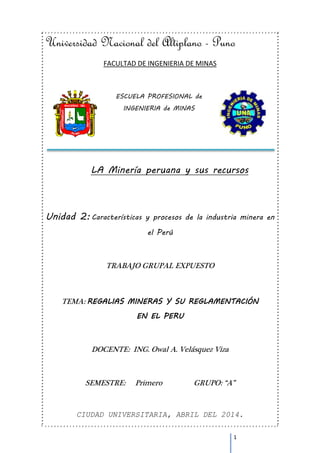 Universidad Nacional del Altiplano - Puno 
1 
FACULTAD DE INGENIERIA DE MINAS 
ESCUELA PROFESIONAL de 
INGENIERIA de MINAS 
LA Minería peruana y sus recursos 
Unidad 2: Características y procesos de la industria minera en 
el Perú 
TRABAJO GRUPAL EXPUESTO 
TEMA: REGALIAS MINERAS Y SU REGLAMENTACIÓN 
EN EL PERU 
DOCENTE: ING. Owal A. Velásquez Viza 
SEMESTRE: Primero GRUPO: “A” 
CIUDAD UNIVERSITARIA, ABRIL DEL 2014. 
 