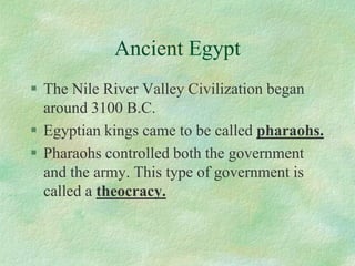 Ancient Egypt 
The Nile River Valley Civilization began around 3100 B.C. 
Egyptian kings came to be called pharaohs. 
Pharaohs controlled both the government and the army. This type of government is called a theocracy.  