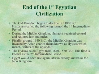 End of the 1stEgyptian Civilization 
The Old Kingdom began to decline in 2180 B.C. Historians called the following turmoil the 1stIntermediate Period. 
During the Middle Kingdom, pharaohs regained control and restored law and order. 
Finally, around 1640 B.C., the Middle Kingdom was invaded by Asian chariot riders known as Hyksos which meant, “rulers of the uplands.” 
The Hyksos ruled Egypt from 1640-1570 B.C. This time is known as the 2ndIntermediate Period 
Egypt would once rise again later in history known as the New Kingdom.  