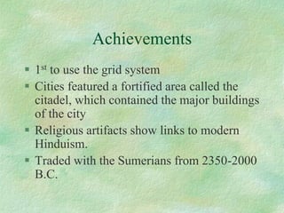 Achievements 
1stto use the grid system 
Cities featured a fortified area called the citadel, which contained the major buildings of the city 
Religious artifacts show links to modern Hinduism. 
Traded with the Sumerians from 2350-2000 B.C.  