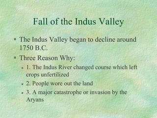 Fall of the Indus Valley 
The Indus Valley began to decline around 1750 B.C. 
Three Reason Why: 
1. The Indus River changed course which left crops unfertilized 
2. People wore out the land 
3. A major catastrophe or invasion by the Aryans  