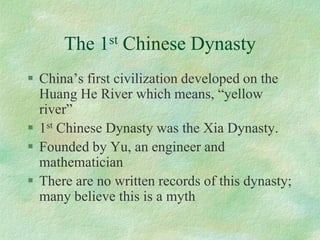 The 1stChinese Dynasty 
China’s first civilization developed on the Huang He River which means, “yellow river” 
1stChinese Dynasty was the Xia Dynasty. 
Founded by Yu, an engineer and mathematician 
There are no written records of this dynasty; many believe this is a myth  