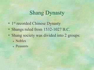 Shang Dynasty 
1strecorded Chinese Dynasty 
Shangs ruled from 1532-1027 B.C. 
Shang society was divided into 2 groups: 
Nobles 
Peasants  