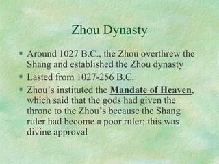 Zhou Dynasty 
Around 1027 B.C., the Zhou overthrew the Shang and established the Zhou dynasty 
Lasted from 1027-256 B.C. 
Zhou’s instituted the Mandate of Heaven, which said that the gods had given the throne to the Zhou’s because the Shang ruler had become a poor ruler; this was divine approval  