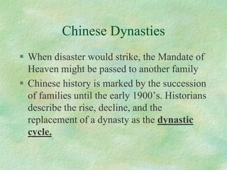 Chinese Dynasties 
When disaster would strike, the Mandate of Heaven might be passed to another family 
Chinese history is marked by the succession of families until the early 1900’s. Historians describe the rise, decline, and the replacement of a dynasty as the dynastic cycle.  