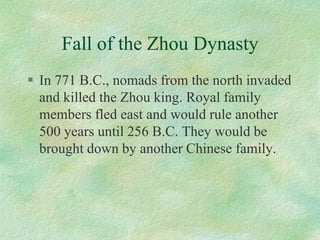 Fall of the Zhou Dynasty 
In 771 B.C., nomads from the north invaded and killed the Zhou king. Royal family members fled east and would rule another 500 years until 256 B.C. They would be brought down by another Chinese family. 