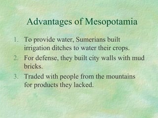 Advantages of Mesopotamia 
1.To provide water, Sumerians built irrigation ditches to water their crops. 
2.For defense, they built city walls with mud bricks. 
3.Traded with people from the mountains for products they lacked.  