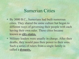 Sumerian Cities 
By 3000 B.C., Sumerians had built numerous cities. They shared the same culture but began to different ways of governing their people with each having their own ruler. These cities became known as city-states. 
Military leaders were usually in charge. After their deaths, they would pass their power to their sons. Such a series of rulers from a single family is called a dynasty.  