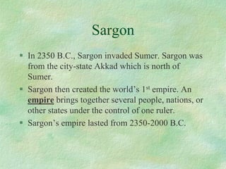 Sargon 
In 2350 B.C., Sargon invaded Sumer. Sargon was from the city-state Akkad which is north of Sumer. 
Sargon then created the world’s 1stempire. An empirebrings together several people, nations, or other states under the control of one ruler. 
Sargon’s empire lasted from 2350-2000 B.C.  
