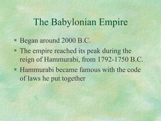 The Babylonian Empire 
Began around 2000 B.C. 
The empire reached its peak during the reign of Hammurabi, from 1792-1750 B.C. 
Hammurabi became famous with the code of laws he put together  