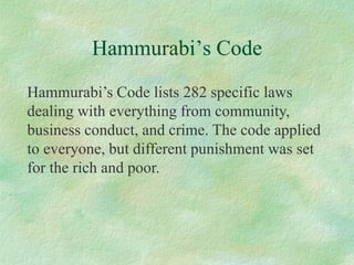 Hammurabi’s Code 
Hammurabi’s Code lists 282 specific laws dealing with everything from community, business conduct, and crime. The code applied to everyone, but different punishment was set for the rich and poor.  