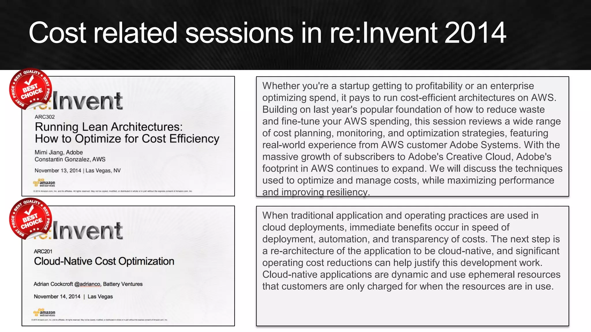 Whether you're a startup getting to profitability or an enterprise optimizing spend, it pays to run cost-efficient architectures on AWS. Building on last year's popular foundation of how to reduce waste and fine-tune your AWS spending, this session reviews a wide range of cost planning, monitoring, and optimization strategies, featuring real-world experience from AWS customer Adobe Systems. With the massive growth of subscribers to Adobe's Creative Cloud, Adobe's footprint in AWS continues to expand. We will discuss the techniques used to optimize and manage costs, while maximizing performance and improving resiliency. 
When traditional application and operating practices are used in cloud deployments, immediate benefits occur in speed of deployment, automation, and transparency of costs. The next step is a re-architecture of the application to be cloud-native, and significant operating cost reductions can help justify this development work. Cloud-native applications are dynamic and use ephemeral resources that customers are only charged for when the resources are in use.  
