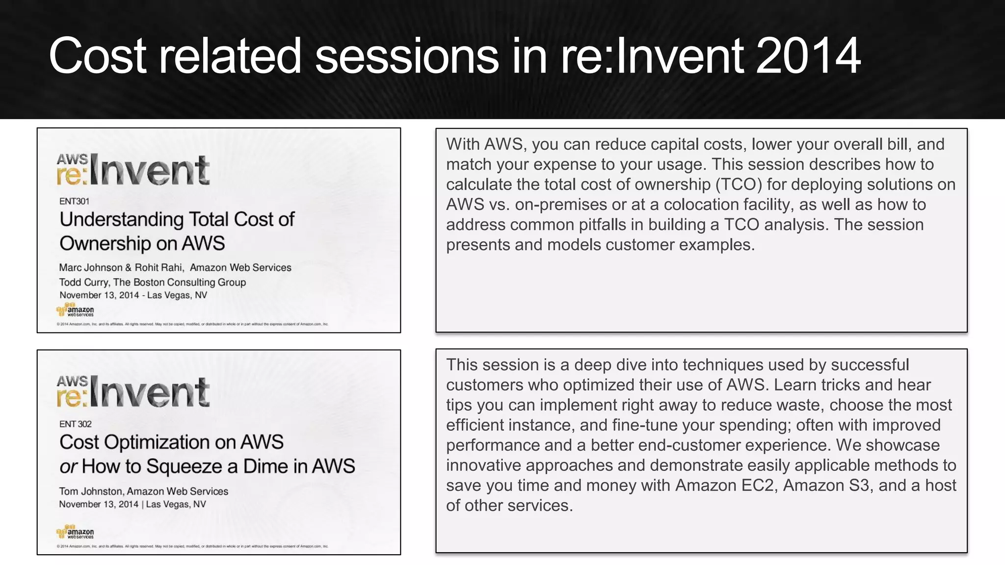 With AWS, you can reduce capital costs, lower your overall bill, and match your expense to your usage. This session describes how to calculate the total cost of ownership (TCO) for deploying solutions on AWS vs. on-premises or at a colocation facility, as well as how to address common pitfalls in building a TCO analysis. The session presents and models customer examples. 
This session is a deep dive into techniques used by successful customers who optimized their use of AWS. Learn tricks and hear tips you can implement right away to reduce waste, choose the most efficient instance, and fine-tune your spending; often with improved performance and a better end-customer experience. We showcase innovative approaches and demonstrate easily applicable methods to save you time and money with Amazon EC2, Amazon S3, and a host of other services.  