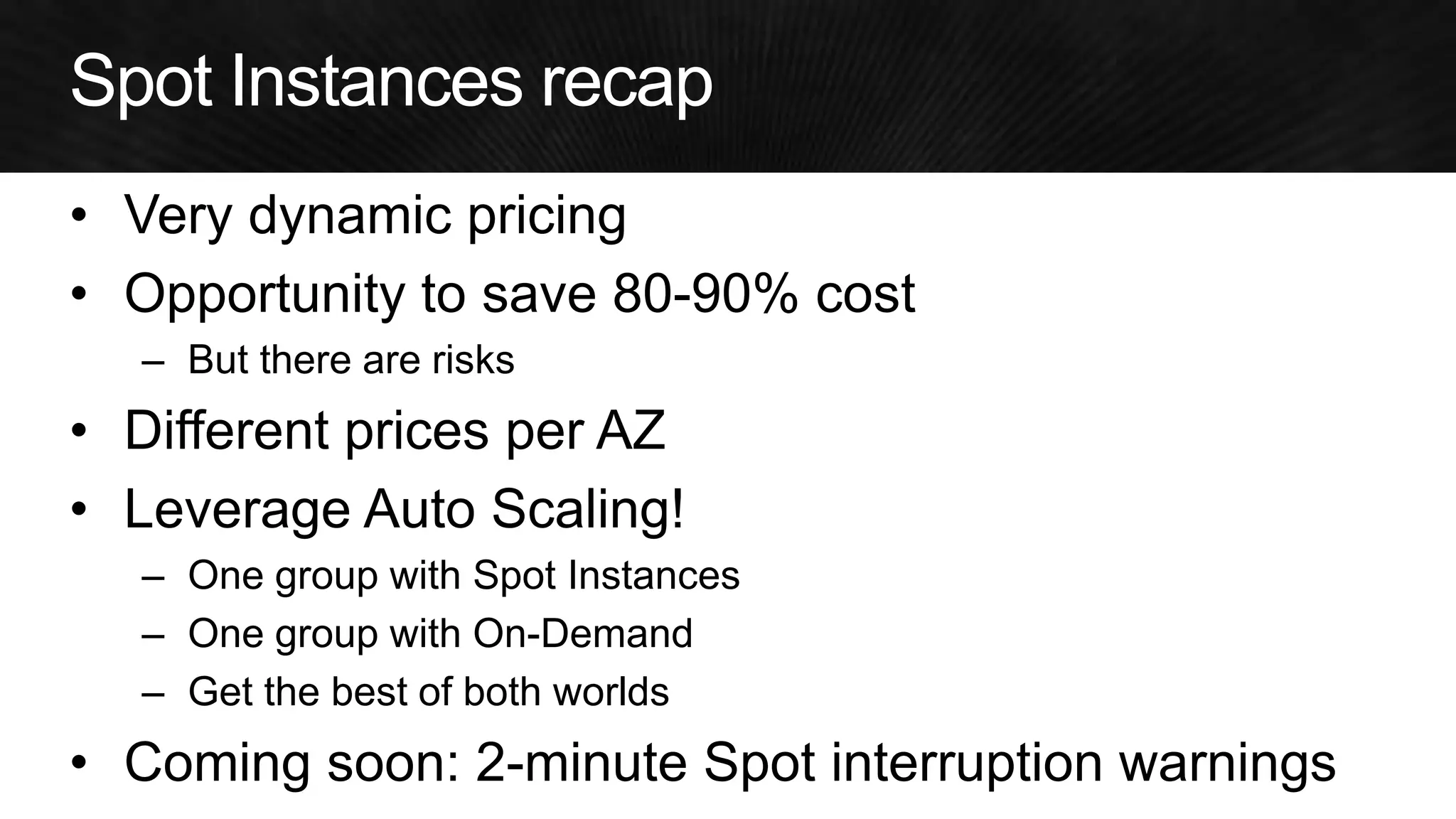 •Very dynamic pricing 
•Opportunity to save 80-90% cost 
–But there are risks 
•Different prices per AZ 
•Leverage Auto Scaling! 
–One group with Spot Instances 
–One group with On-Demand 
–Get the best of both worlds 
•Coming soon: 2-minute Spot interruption warnings  