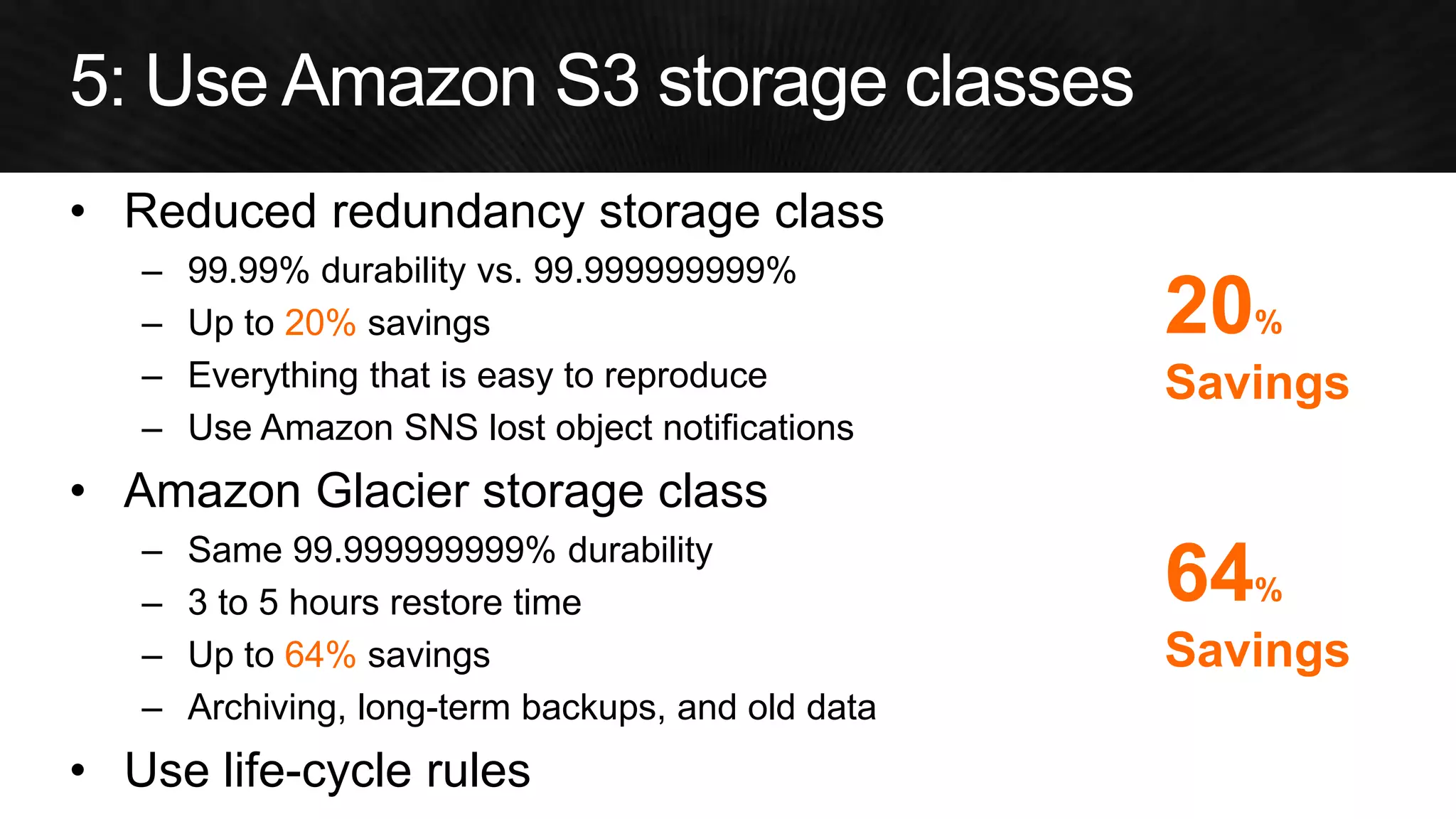 •Reduced redundancy storage class 
–99.99% durability vs. 99.999999999% 
–Up to 20% savings 
–Everything that is easy to reproduce 
–Use Amazon SNS lost object notifications 
•Amazon Glacier storage class 
–Same 99.999999999% durability 
–3 to 5 hours restore time 
–Up to 64% savings 
–Archiving, long-term backups, and old data 
•Use life-cycle rules 
64% Savings 
20% Savings  