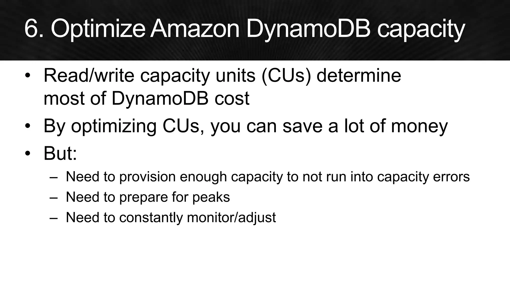 •Read/write capacity units (CUs) determine most of DynamoDB cost 
•By optimizing CUs, you can save a lot of money 
•But: 
–Need to provision enough capacity to not run into capacity errors 
–Need to prepare for peaks 
–Need to constantly monitor/adjust  