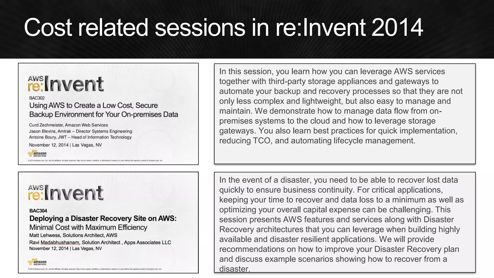 In this session, you learn how you can leverage AWS services together with third-party storage appliances and gateways to automate your backup and recovery processes so that they are not only less complex and lightweight, but also easy to manage and maintain. We demonstrate how to manage data flow from on- premises systems to the cloud and how to leverage storage gateways. You also learn best practices for quick implementation, reducing TCO, and automating lifecycle management. 
In the event of a disaster, you need to be able to recover lost data quickly to ensure business continuity. For critical applications, keeping your time to recover and data loss to a minimum as well as optimizing your overall capital expense can be challenging. This session presents AWS features and services along with Disaster Recovery architectures that you can leverage when building highly available and disaster resilient applications. We will provide recommendations on how to improve your Disaster Recovery plan and discuss example scenarios showing how to recover from a disaster.  