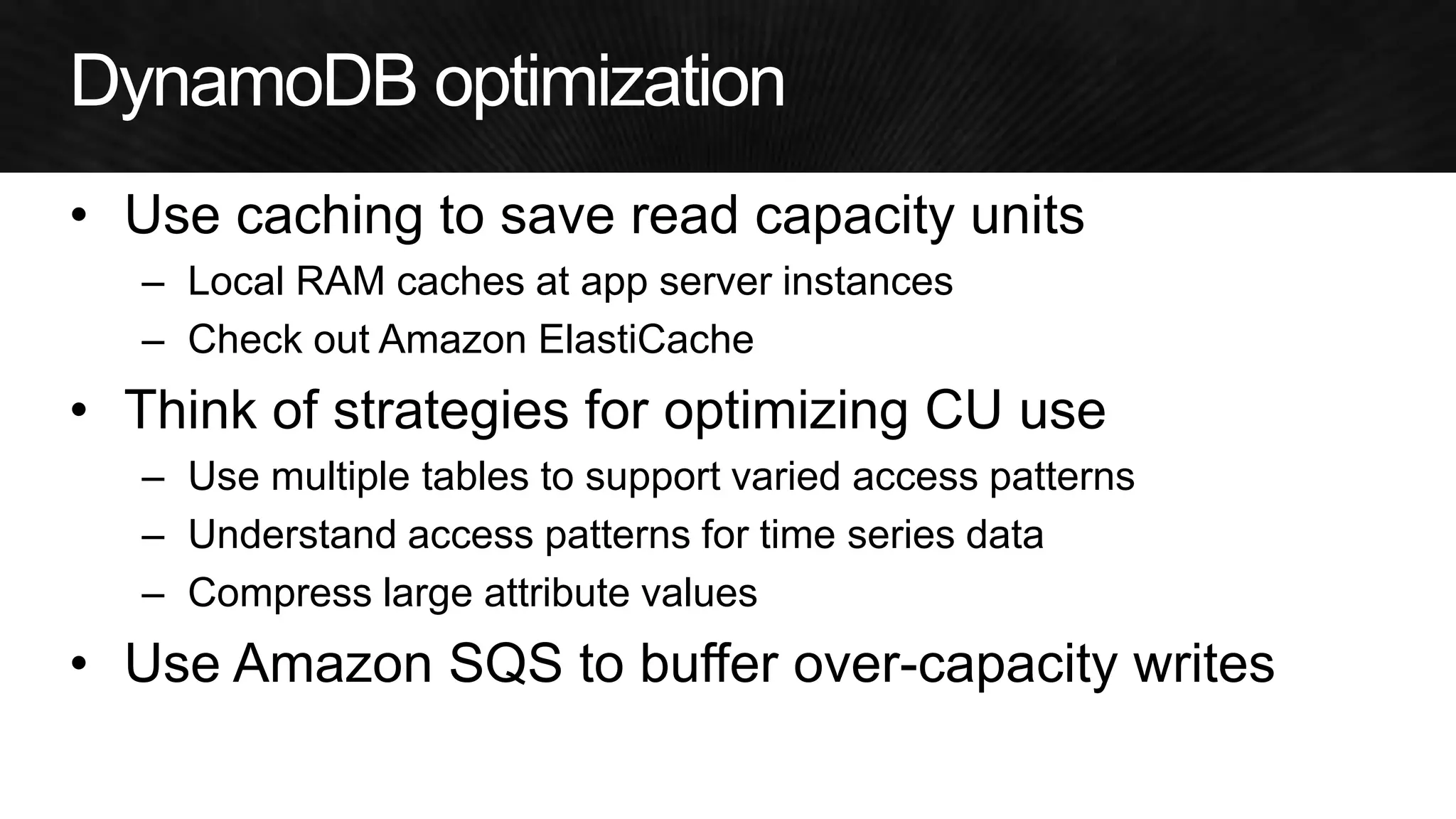 •Use caching to save read capacity units 
–Local RAM caches at app server instances 
–Check out Amazon ElastiCache 
•Think of strategies for optimizing CU use 
–Use multiple tables to support varied access patterns 
–Understand access patterns for time series data 
–Compress large attribute values 
•Use Amazon SQS to buffer over-capacity writes  
