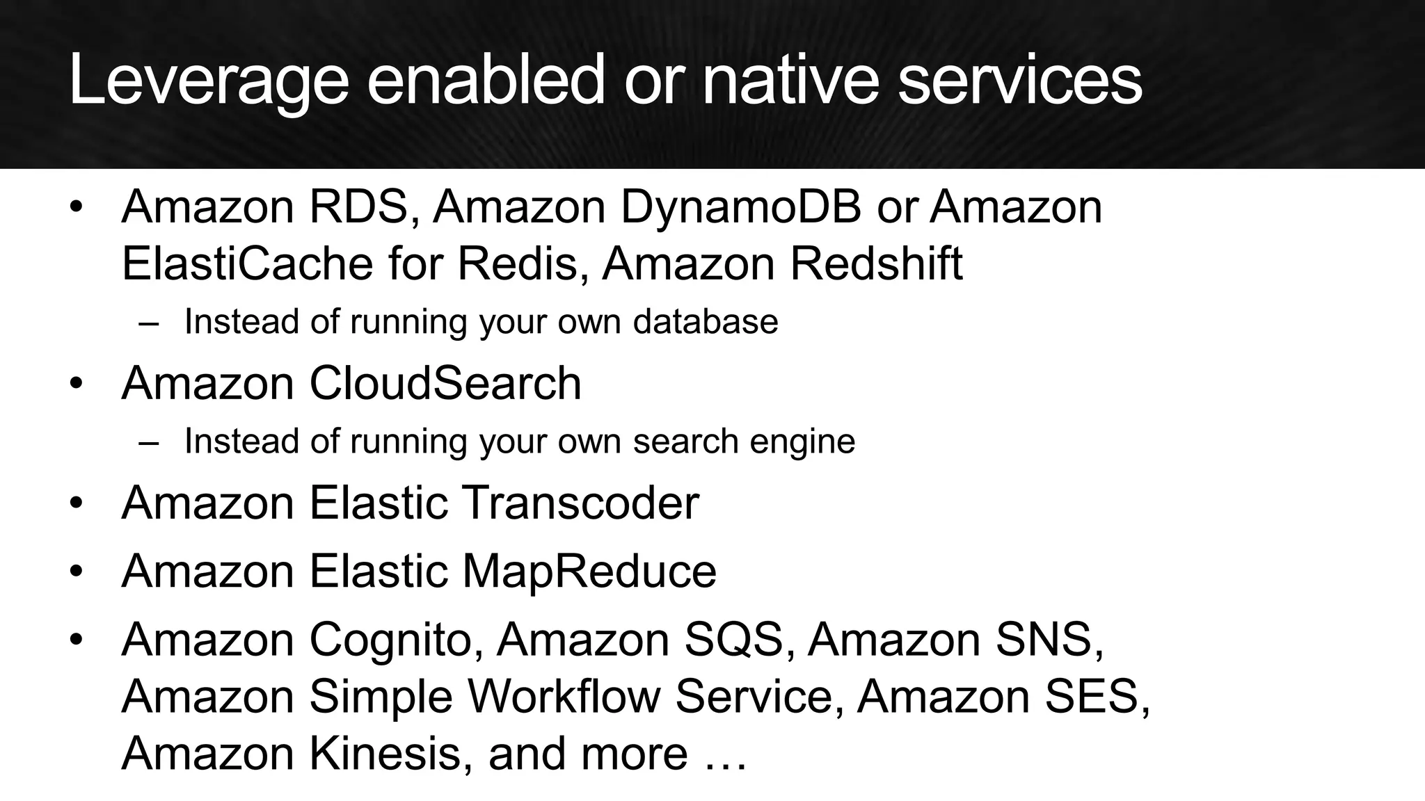 •Amazon RDS, Amazon DynamoDB or Amazon ElastiCache for Redis, Amazon Redshift 
–Instead of running your own database 
•Amazon CloudSearch 
–Instead of running your own search engine 
•Amazon Elastic Transcoder 
•Amazon Elastic MapReduce 
•Amazon Cognito, Amazon SQS, Amazon SNS, Amazon Simple Workflow Service, Amazon SES, Amazon Kinesis, and more …  