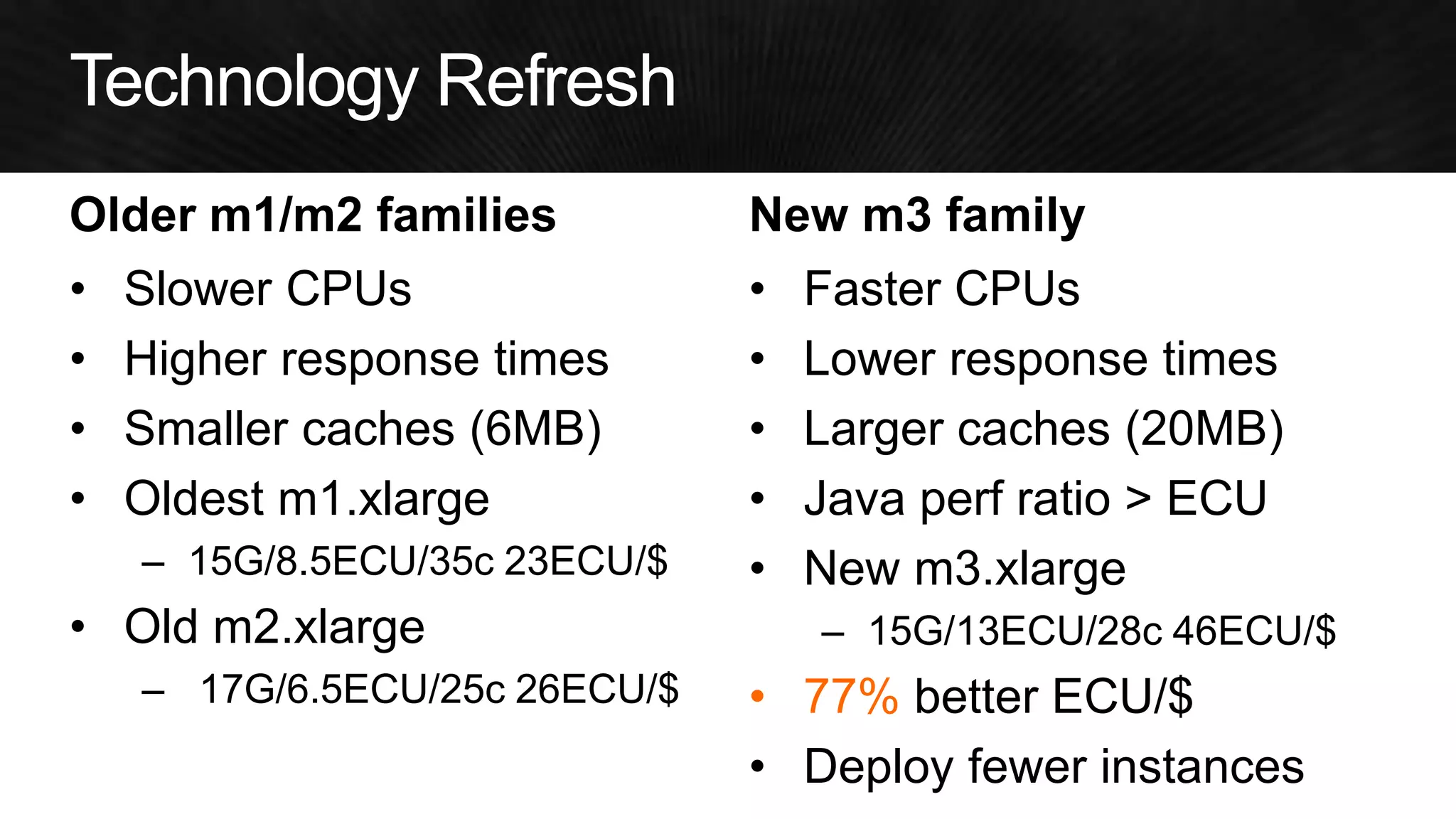 Older m1/m2 families 
•Slower CPUs 
•Higher response times 
•Smaller caches (6MB) 
•Oldest m1.xlarge 
–15G/8.5ECU/35c 23ECU/$ 
•Old m2.xlarge 
– 17G/6.5ECU/25c 26ECU/$ 
New m3 family 
•Faster CPUs 
•Lower response times 
•Larger caches (20MB) 
•Java perf ratio > ECU 
•New m3.xlarge 
–15G/13ECU/28c 46ECU/$ 
•77% better ECU/$ 
•Deploy fewer instances  