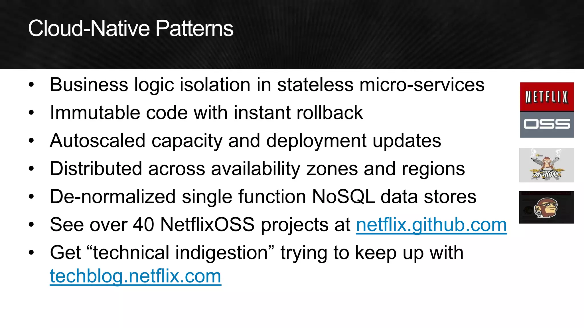 •Business logic isolation in stateless micro-services 
•Immutable code with instant rollback 
•Autoscaled capacity and deployment updates 
•Distributed across availability zones and regions 
•De-normalized single function NoSQL data stores 
•See over 40 NetflixOSS projects at netflix.github.com 
•Get “technical indigestion” trying to keep up with techblog.netflix.com  
