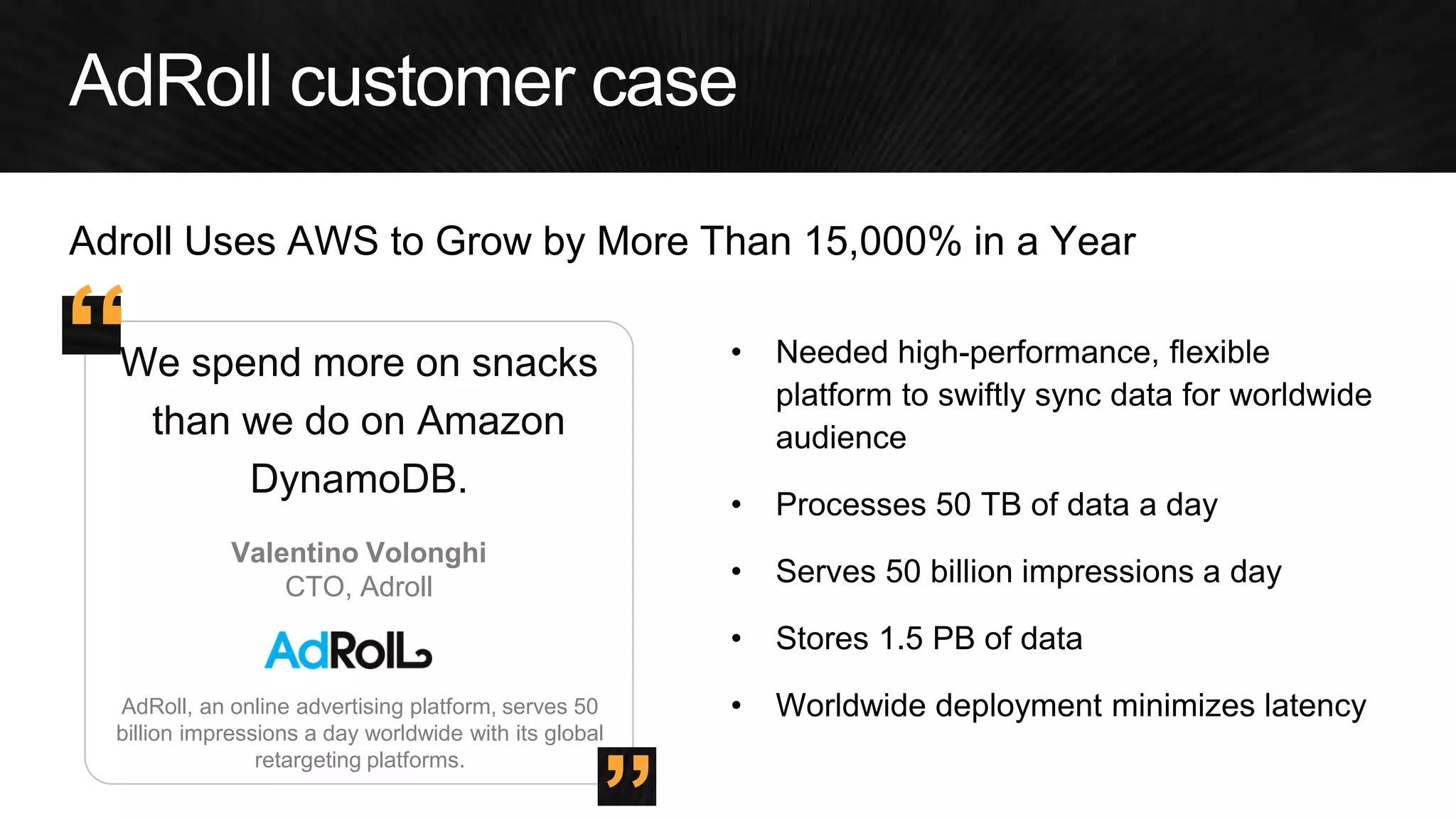 AdRoll, an online advertising platform, serves 50 billion impressions a day worldwide with its global retargeting platforms. 
We spend more on snacks than we do on Amazon DynamoDB. 
•Needed high-performance, flexible platform to swiftly sync data for worldwide audience 
•Processes 50 TB of data a day 
•Serves 50 billion impressions a day 
•Stores 1.5 PB of data 
•Worldwide deployment minimizes latency 
Valentino Volonghi 
CTO, Adroll 
” 
“ 
Adroll Uses AWS to Grow by More Than 15,000% in a Year  