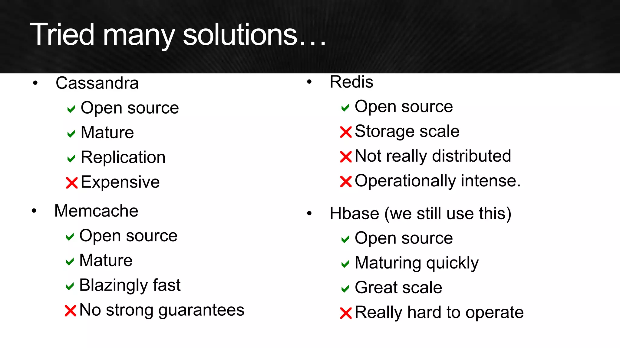 •Memcache 
aOpen source 
aMature 
aBlazingly fast 
rNo strong guarantees 
•Redis 
aOpen source 
rStorage scale 
rNot really distributed 
rOperationally intense. 
•Hbase (we still use this) 
aOpen source 
aMaturing quickly 
aGreat scale 
rReally hard to operate 
a 
a 
a 
r  