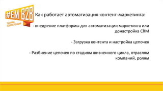 Как работает автоматизация контент-маркетинга: 
- внедрение платформы для автоматизации маркетинга или 
донастройка CRM 
- Загрузка контента и настройка цепочек 
- Разбиение цепочек по стадиям жизненного цикла, отраслям 
компаний, ролям 
 
