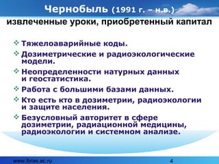 www.ibrae.ac.ru 4
Чернобыль (1991 г. – н.в.)
 Тяжелоаварийные коды.
 Дозиметрические и радиоэкологические
модели.
 Неопределенности натурных данных
и геостатистика.
 Работа с большими базами данных.
 Кто есть кто в дозиметрии, радиоэкологии
и защите населения.
 Безусловный авторитет в сфере
дозиметрии, радиационной медицины,
радиоэкологии и системном анализе.
извлеченные уроки, приобретенный капитал
 