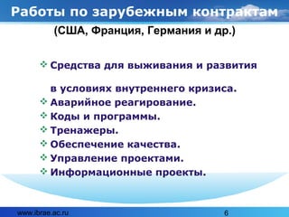 www.ibrae.ac.ru 6
Работы по зарубежным контрактам
 Средства для выживания и развития
в условиях внутреннего кризиса.
 Аварийное реагирование.
 Коды и программы.
 Тренажеры.
 Обеспечение качества.
 Управление проектами.
 Информационные проекты.
(США, Франция, Германия и др.)
 
