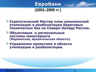 www.ibrae.ac.ru 9
Евробанк
 Стратегический Мастер план комплексной
утилизации и реабилитации береговых
технических баз на Северо-Западе России.
 Объектовые и региональные
системы мониторинга
(Мурманская, Архангельская области).
 Управление проектами в области
утилизации и реабилитации.
(2002–2009 гг.)
 