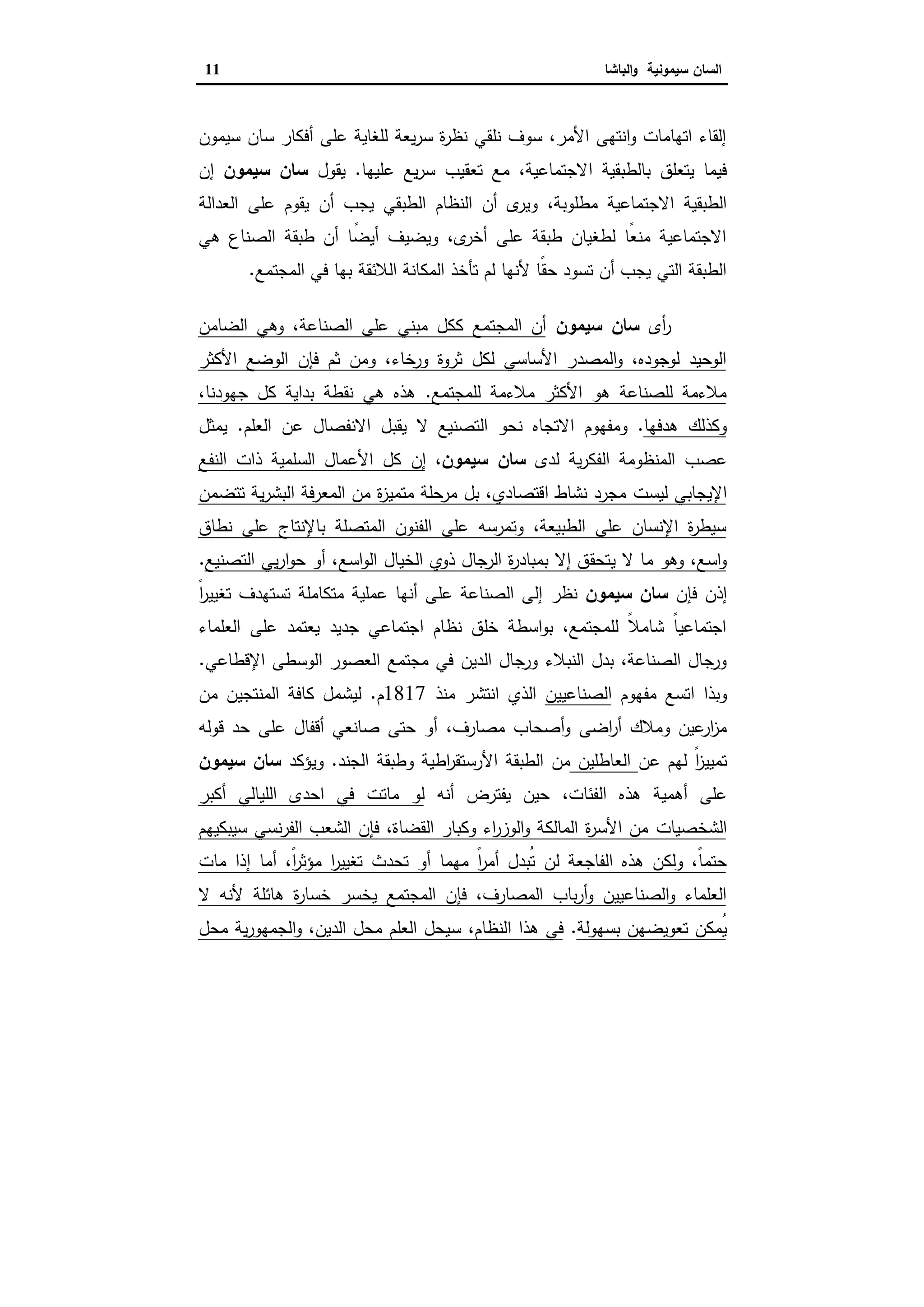 ‫ا‬‫ﺳﯾﻣوﻧﯾﺔ‬ ‫ﻟﺳﺎن‬‫اﻟﺑﺎﺷﺎ‬‫و‬11
‫ﺳﯾﻣون‬ ‫ﺳﺎن‬ ‫أﻓﻛﺎر‬ ‫ﻋﻠﻰ‬ ‫ﻟﻠﻐﺎﯾﺔ‬ ‫ﯾﻌﺔ‬‫ر‬‫ﺳ‬ ‫ة‬‫ر‬‫ﻧظ‬ ‫ﻧﻠﻘﻲ‬ ‫ﺳوف‬ ،‫اﻷﻣر‬ ‫اﻧﺗﻬﻰ‬‫و‬ ‫اﺗﻬﺎﻣﺎت‬ ‫إﻟﻘﺎء‬
‫ا‬ ‫ﺑﺎﻟطﺑﻘﯾﺔ‬ ‫ﯾﺗﻌﻠق‬ ‫ﻓﯾﻣﺎ‬‫ﻋﻠﯾﻬﺎ‬ ‫ﯾﻊ‬‫ر‬‫ﺳ‬ ‫ﺗﻌﻘﯾب‬ ‫ﻣﻊ‬ ،‫ﻻﺟﺗﻣﺎﻋﯾﺔ‬.‫ﯾﻘول‬‫ﺳﯾﻣون‬ ‫ﺳﺎن‬‫إن‬
،‫ﻣطﻠوﺑﺔ‬ ‫اﻻﺟﺗﻣﺎﻋﯾﺔ‬ ‫اﻟطﺑﻘﯾﺔ‬‫و‬‫اﻟﻌداﻟﺔ‬ ‫ﻋﻠﻰ‬ ‫ﯾﻘوم‬ ‫أن‬ ‫ﯾﺟب‬ ‫اﻟطﺑﻘﻲ‬ ‫اﻟﻧظﺎم‬ ‫أن‬ ‫ى‬‫ﯾر‬
‫ﻫﻲ‬ ‫اﻟﺻﻧﺎع‬ ‫طﺑﻘﺔ‬ ‫أن‬ ‫ﺎ‬ً‫أﯾﺿ‬ ‫وﯾﺿﯾف‬ ،‫ى‬‫أﺧر‬ ‫ﻋﻠﻰ‬ ‫طﺑﻘﺔ‬ ‫ﻟطﻐﯾﺎن‬ ‫ًﺎ‬‫ﻌ‬‫ﻣﻧ‬ ‫اﻻﺟﺗﻣﺎﻋﯾﺔ‬
‫ﻓ‬ ‫ﺑﻬﺎ‬ ‫اﻟﻼﺋﻘﺔ‬ ‫اﻟﻣﻛﺎﻧﺔ‬ ‫ﺗﺄﺧذ‬ ‫ﻟم‬ ‫ﻷﻧﻬﺎ‬ ‫ًﺎ‬‫ﻘ‬‫ﺣ‬ ‫ﺗﺳود‬ ‫أن‬ ‫ﯾﺟب‬ ‫اﻟﺗﻲ‬ ‫اﻟطﺑﻘﺔ‬‫اﻟﻣﺟﺗﻣﻊ‬ ‫ﻲ‬.
‫أى‬‫ر‬‫ﺳﯾﻣون‬ ‫ﺳﺎن‬‫اﻟﺿﺎﻣن‬ ‫وﻫﻲ‬ ،‫اﻟﺻﻧﺎﻋﺔ‬ ‫ﻋﻠﻰ‬ ‫ﻣﺑﻧﻲ‬ ‫ﻛﻛل‬ ‫اﻟﻣﺟﺗﻣﻊ‬ ‫أن‬
‫اﻷﻛﺛر‬ ‫اﻟوﺿﻊ‬ ‫ﻓﺈن‬ ‫ﺛم‬ ‫وﻣن‬ ،‫ورﺧﺎء‬ ‫ﺛروة‬ ‫ﻟﻛل‬ ‫اﻷﺳﺎﺳﻲ‬ ‫اﻟﻣﺻدر‬‫و‬ ،‫ﻟوﺟودﻩ‬ ‫اﻟوﺣﯾد‬
‫ﻟﻠﻣﺟﺗﻣﻊ‬ ‫ﻣﻼءﻣﺔ‬ ‫اﻷﻛﺛر‬ ‫ﻫو‬ ‫ﻟﻠﺻﻧﺎﻋﺔ‬ ‫ﻣﻼءﻣﺔ‬.،‫ﺟﻬودﻧﺎ‬ ‫ﻛل‬ ‫ﺑداﯾﺔ‬ ‫ﻧﻘطﺔ‬ ‫ﻫﻲ‬ ‫ﻫذﻩ‬
‫ﻫدﻓﻬﺎ‬ ‫وﻛذﻟك‬.‫و‬‫ﻣﻔﻬوم‬‫ﯾﻘﺑ‬ ‫ﻻ‬ ‫اﻟﺗﺻﻧﯾﻊ‬ ‫ﻧﺣو‬ ‫اﻻﺗﺟﺎﻩ‬‫اﻟﻌﻠم‬ ‫ﻋن‬ ‫اﻻﻧﻔﺻﺎل‬ ‫ل‬.‫ﯾﻣﺛل‬
‫ا‬ ‫اﻟﻣﻧظوﻣﺔ‬ ‫ﻋﺻب‬‫ﯾﺔ‬‫ر‬‫ﻟﻔﻛ‬‫ﻟدى‬‫ﺳﯾﻣون‬ ‫ﺳﺎن‬،‫إن‬‫اﻟﻧﻔﻊ‬ ‫ذات‬ ‫اﻟﺳﻠﻣﯾﺔ‬ ‫اﻷﻋﻣﺎل‬ ‫ﻛل‬
‫اﻹﯾﺟﺎﺑﻲ‬‫ﻟﯾﺳ‬‫ت‬‫ﺗﺗﺿﻣن‬ ‫ﯾﺔ‬‫ر‬‫اﻟﺑﺷ‬ ‫اﻟﻣﻌرﻓﺔ‬ ‫ﻣن‬ ‫ة‬‫ز‬‫ﻣﺗﻣﯾ‬ ‫ﻣرﺣﻠﺔ‬ ‫ﺑل‬ ،‫اﻗﺗﺻﺎدي‬ ‫ﻧﺷﺎط‬ ‫ﻣﺟرد‬
‫ﻧطﺎق‬ ‫ﻋﻠﻰ‬ ‫ﺑﺎﻹﻧﺗﺎج‬ ‫اﻟﻣﺗﺻﻠﺔ‬ ‫اﻟﻔﻧون‬ ‫ﻋﻠﻰ‬ ‫وﺗﻣرﺳﻪ‬ ،‫اﻟطﺑﯾﻌﺔ‬ ‫ﻋﻠﻰ‬ ‫اﻹﻧﺳﺎن‬ ‫ة‬‫ر‬‫ﺳﯾط‬
‫ﯾ‬ ‫ﻻ‬ ‫ﻣﺎ‬ ‫وﻫو‬ ،‫اﺳﻊ‬‫و‬‫اﻟﺧﯾﺎل‬ ‫ذوي‬ ‫اﻟرﺟﺎل‬ ‫ة‬‫ر‬‫ﺑﻣﺑﺎد‬ ‫إﻻ‬ ‫ﺗﺣﻘق‬‫اﺳﻊ‬‫و‬‫اﻟ‬‫اﻟﺗﺻﻧﯾﻊ‬ ‫ﯾﻲ‬‫ر‬‫ا‬‫و‬‫ﺣ‬ ‫أو‬ ،.
‫إذن‬‫ﻓﺈن‬‫ﺳﯾﻣون‬ ‫ﺳﺎن‬‫إﻟ‬ ‫ﻧظر‬‫اﻟﺻﻧﺎﻋﺔ‬ ‫ﻰ‬‫أﻧﻬ‬ ‫ﻋﻠﻰ‬‫ﺎ‬ً‫ا‬‫ر‬‫ﺗﻐﯾﯾ‬ ‫ﺗﺳﺗﻬدف‬ ‫ﻣﺗﻛﺎﻣﻠﺔ‬ ‫ﻋﻣﻠﯾﺔ‬
‫اﻟﻌﻠﻣﺎء‬ ‫ﻋﻠﻰ‬ ‫ﯾﻌﺗﻣد‬ ‫ﺟدﯾد‬ ‫اﺟﺗﻣﺎﻋﻲ‬ ‫ﻧظﺎم‬ ‫ﺧﻠق‬ ‫اﺳطﺔ‬‫و‬‫ﺑ‬ ،‫ﻟﻠﻣﺟﺗﻣﻊ‬ ً‫ﻼ‬‫ﺷﺎﻣ‬ ً‫ﺎ‬‫اﺟﺗﻣﺎﻋﯾ‬
‫و‬ ‫اﻟﻧﺑﻼء‬ ‫ﺑدل‬ ،‫اﻟﺻﻧﺎﻋﺔ‬ ‫ورﺟﺎل‬‫اﻟدﯾن‬ ‫رﺟﺎل‬‫ا‬ ‫ﻣﺟﺗﻣﻊ‬ ‫ﻓﻲ‬‫اﻹﻗطﺎﻋﻲ‬ ‫اﻟوﺳطﻰ‬ ‫ﻟﻌﺻور‬.
‫وﺑ‬‫اﺗﺳﻊ‬ ‫ذا‬‫ﻣﻔﻬوم‬‫اﻟﺻﻧﺎﻋﯾﯾن‬‫ﻣﻧذ‬ ‫اﻧﺗﺷر‬ ‫اﻟذي‬1817‫م‬.‫ﻟﯾ‬‫ﻣن‬ ‫اﻟﻣﻧﺗﺟﯾن‬ ‫ﻛﺎﻓﺔ‬ ‫ﺷﻣل‬
‫ﻋﯾن‬‫ار‬‫ز‬‫ﻣ‬‫و‬‫اﺿ‬‫ر‬‫أ‬ ‫ﻣﻼك‬‫و‬ ‫ﻰ‬‫ﻣﺻﺎرف‬ ‫أﺻﺣﺎب‬،‫أﻗﻔﺎل‬ ‫ﺻﺎﻧﻌﻲ‬ ‫ﺣﺗﻰ‬ ‫أو‬‫ﻗوﻟﻪ‬ ‫ﺣد‬ ‫ﻋﻠﻰ‬
‫ﻋن‬ ‫ﻟﻬم‬ ً‫ا‬‫ز‬‫ﺗﻣﯾﯾ‬‫اﻟﻌﺎطﻠﯾن‬‫ﻣن‬‫اﻷ‬ ‫اﻟطﺑﻘﺔ‬‫اﻟﺟﻧد‬ ‫وطﺑﻘﺔ‬ ‫اطﯾﺔ‬‫ر‬‫رﺳﺗﻘ‬.‫وﯾؤﻛد‬‫ﺳﯾﻣون‬ ‫ﺳﺎن‬
،‫اﻟﻔﺋﺎت‬ ‫ﻫذﻩ‬ ‫أﻫﻣﯾﺔ‬ ‫ﻋﻠﻰ‬‫أﻧﻪ‬ ‫ﯾﻔﺗرض‬ ‫ﺣﯾن‬‫ﻓﻲ‬ ‫ﻣﺎﺗت‬ ‫ﻟو‬‫اﻟﻠﯾﺎﻟﻲ‬ ‫اﺣدى‬‫أﻛﺑر‬
‫اﻟﺷﺧﺻﯾﺎت‬‫ﺳﯾﺑﻛﯾﻬم‬ ‫ﻧﺳﻲ‬‫ر‬‫اﻟﻔ‬ ‫اﻟﺷﻌب‬ ‫ﻓﺈن‬ ،‫اﻟﻘﺿﺎة‬ ‫وﻛﺑﺎر‬ ‫اء‬‫ر‬‫اﻟوز‬‫و‬ ‫اﻟﻣﺎﻟﻛﺔ‬ ‫ة‬‫ر‬‫اﻷﺳ‬ ‫ﻣن‬
‫اﻟﻔﺎﺟﻌﺔ‬ ‫ﻫذﻩ‬ ‫وﻟﻛن‬ ،ً‫ﺎ‬‫ﺣﺗﻣ‬‫ﻟن‬ُ‫ﺗ‬‫ا‬‫ر‬‫ﺗﻐﯾﯾ‬ ‫ﺗﺣدث‬ ‫أو‬ ‫ﻣﻬﻣﺎ‬ ً‫ا‬‫ر‬‫أﻣ‬ ‫ﺑدل‬،ً‫ا‬‫ر‬‫ﻣؤﺛ‬‫أﻣﺎ‬‫ﻣﺎت‬ ‫إذا‬
‫اﻟﻣﺟﺗﻣﻊ‬ ‫ﻓﺈن‬ ،‫اﻟﻣﺻﺎرف‬ ‫ﺑﺎب‬‫ر‬‫أ‬‫و‬ ‫اﻟﺻﻧﺎﻋﯾﯾن‬‫و‬ ‫اﻟﻌﻠﻣﺎء‬‫ة‬‫ر‬‫ﺧﺳﺎ‬ ‫ﯾﺧﺳر‬‫ﻻ‬ ‫ﻷﻧﻪ‬ ‫ﻫﺎﺋﻠﺔ‬
‫ﺑﺳﻬوﻟﺔ‬ ‫ﺗﻌوﯾﺿﻬن‬ ‫ُﻣﻛن‬‫ﯾ‬.،‫اﻟﻧظﺎم‬ ‫ﻫذا‬ ‫ﻓﻲ‬‫ﺳ‬‫ﯾﺔ‬‫ر‬‫اﻟﺟﻣﻬو‬‫و‬ ،‫اﻟدﯾن‬ ‫ﻣﺣل‬ ‫اﻟﻌﻠم‬ ‫ﯾﺣل‬‫ﻣﺣل‬
 