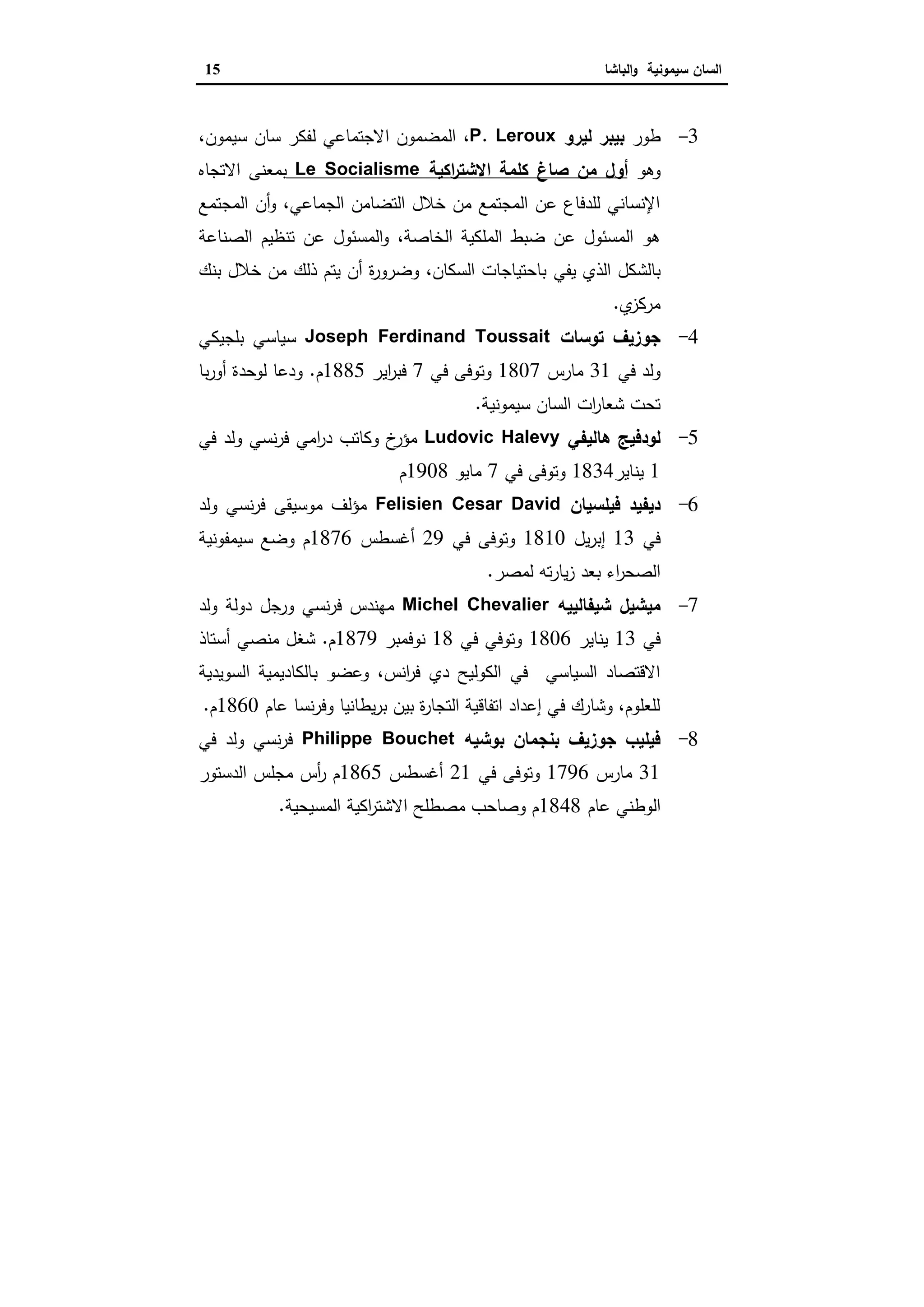 ‫ا‬‫ﺳﯾﻣوﻧﯾﺔ‬ ‫ﻟﺳﺎن‬‫اﻟﺑﺎﺷﺎ‬‫و‬15
3-‫ط‬‫ور‬‫ﻟﯾرو‬ ‫ﺑﯾﺑر‬P. Leroux،‫اﻻﺟﺗﻣﺎﻋﻲ‬ ‫اﻟﻣﺿﻣون‬‫ﻟ‬،‫ﺳﯾﻣون‬ ‫ﺳﺎن‬ ‫ﻔﻛر‬
‫وﻫو‬‫ﺻﺎغ‬ ‫ﻣن‬ ‫أول‬‫اﻛﯾﺔ‬‫ر‬‫اﻻﺷﺗ‬ ‫ﻛﻠﻣﺔ‬Le Socialisme‫اﻻﺗﺟﺎﻩ‬ ‫ﺑﻣﻌﻧﻰ‬
‫اﻟﻣﺟﺗﻣﻊ‬ ‫أن‬‫و‬ ،‫اﻟﺟﻣﺎﻋﻲ‬ ‫اﻟﺗﺿﺎﻣن‬ ‫ﺧﻼل‬ ‫ﻣن‬ ‫اﻟﻣﺟﺗﻣﻊ‬ ‫ﻋن‬ ‫ﻟﻠدﻓﺎع‬ ‫اﻹﻧﺳﺎﻧﻲ‬
‫اﻟﺻﻧﺎﻋﺔ‬ ‫ﺗﻧظﯾم‬ ‫ﻋن‬ ‫اﻟﻣﺳﺋول‬‫و‬ ،‫اﻟﺧﺎﺻﺔ‬ ‫اﻟﻣﻠﻛﯾﺔ‬ ‫ﺿﺑط‬ ‫ﻋن‬ ‫اﻟﻣﺳﺋول‬ ‫ﻫو‬
‫ﯾﻔﻲ‬ ‫اﻟذي‬ ‫ﺑﺎﻟﺷﻛل‬‫ﺑﻧك‬ ‫ﺧﻼل‬ ‫ﻣن‬ ‫ذﻟك‬ ‫ﯾﺗم‬ ‫أن‬ ‫ة‬‫ر‬‫وﺿرو‬ ،‫اﻟﺳﻛﺎن‬ ‫ﺑﺎﺣﺗﯾﺎﺟﺎت‬
‫ي‬‫ﻣرﻛز‬.
4-‫ﺟوزﯾف‬‫ﺗوﺳﺎت‬Joseph Ferdinand Toussait‫ﺑﻠﺟﯾﻛﻲ‬ ‫ﺳﯾﺎﺳﻲ‬
‫ﻓﻲ‬ ‫وﻟد‬31‫ﻣﺎرس‬1807‫ﻓﻲ‬ ‫وﺗوﻓﻰ‬7‫اﯾر‬‫ر‬‫ﻓﺑ‬1885‫م‬.‫ﺑﺎ‬‫ر‬‫أو‬ ‫ﻟوﺣدة‬ ‫ودﻋﺎ‬
‫ﺳﯾﻣوﻧﯾﺔ‬ ‫اﻟﺳﺎن‬ ‫ات‬‫ر‬‫ﺷﻌﺎ‬ ‫ﺗﺣت‬.
5-‫ﻫﺎﻟﯾﻔﻲ‬ ‫ﻟودﻓﯾﺞ‬Ludovic Halevy‫ﻓﻲ‬ ‫وﻟد‬ ‫ﻧﺳﻲ‬‫ر‬‫ﻓ‬ ‫اﻣﻲ‬‫ر‬‫د‬ ‫وﻛﺎﺗب‬ ‫خ‬‫ﻣؤر‬
1‫ﯾﻧﺎﯾر‬1834‫ﻓﻲ‬ ‫وﺗوﻓﻰ‬7‫ﻣﺎﯾو‬1908‫م‬
6-‫ﻓﯾﻠﺳﯾﺎن‬ ‫دﯾﻔﯾد‬Felisien Cesar David‫وﻟد‬ ‫ﻧﺳﻲ‬‫ر‬‫ﻓ‬ ‫ﻣوﺳﯾﻘﻰ‬ ‫ﻣؤﻟف‬
‫ﻓﻲ‬13‫ﯾل‬‫ر‬‫إﺑ‬1810‫ﻓﻲ‬ ‫وﺗوﻓﻰ‬29‫أﻏﺳطس‬1876‫ﺳﯾﻣﻔوﻧﯾﺔ‬ ‫وﺿﻊ‬ ‫م‬
‫ﻟﻣﺻر‬ ‫ﺗﻪ‬‫ر‬‫ﯾﺎ‬‫ز‬ ‫ﺑﻌد‬ ‫اء‬‫ر‬‫اﻟﺻﺣ‬.
7-‫ﺷﯾﻔﺎﻟﯾﯾﻪ‬ ‫ﻣﯾﺷﯾل‬Michel Chevalier‫وﻟد‬ ‫دوﻟﺔ‬ ‫ورﺟل‬ ‫ﻧﺳﻲ‬‫ر‬‫ﻓ‬ ‫ﻣﻬﻧدس‬
‫ﻓﻲ‬13‫ﯾﻧﺎﯾر‬1806‫ﻓﻲ‬ ‫وﺗوﻓﻲ‬18‫ﻧوﻓﻣﺑر‬1879‫م‬.‫أﺳﺗﺎذ‬ ‫ﻣﻧﺻﻲ‬ ‫ﺷﻐل‬
‫اﻟﺳوﯾدﯾﺔ‬ ‫ﺑﺎﻟﻛﺎدﯾﻣﯾﺔ‬ ‫وﻋﺿو‬ ،‫اﻧس‬‫ر‬‫ﻓ‬ ‫دي‬ ‫اﻟﻛوﻟﯾﺢ‬ ‫ﻓﻲ‬ ‫اﻟﺳﯾﺎﺳﻲ‬ ‫اﻻﻗﺗﺻﺎد‬
‫ﻋﺎم‬ ‫ﻧﺳﺎ‬‫ر‬‫وﻓ‬ ‫ﯾطﺎﻧﯾﺎ‬‫ر‬‫ﺑ‬ ‫ﺑﯾن‬ ‫ة‬‫ر‬‫اﻟﺗﺟﺎ‬ ‫اﺗﻔﺎﻗﯾﺔ‬ ‫إﻋداد‬ ‫ﻓﻲ‬ ‫وﺷﺎرك‬ ،‫ﻟﻠﻌﻠوم‬1860‫م‬.
8-‫ﺑوﺷﯾﻪ‬ ‫ﺑﻧﺟﻣﺎن‬ ‫ﺟوزﯾف‬ ‫ﻓﯾﻠﯾب‬Philippe Bouchet‫ﻓﻲ‬ ‫وﻟد‬ ‫ﻧﺳﻲ‬‫ر‬‫ﻓ‬
31‫ﻣﺎرس‬1796‫ﻓﻲ‬ ‫وﺗوﻓﻰ‬21‫أﻏﺳطس‬1865‫ر‬ ‫م‬‫اﻟدﺳﺗور‬ ‫ﻣﺟﻠس‬ ‫أس‬
‫ﻋﺎم‬ ‫اﻟوطﻧﻲ‬1848‫اﻟﻣﺳﯾﺣﯾﺔ‬ ‫اﻛﯾﺔ‬‫ر‬‫اﻻﺷﺗ‬ ‫ﻣﺻطﻠﺢ‬ ‫وﺻﺎﺣب‬ ‫م‬.
 