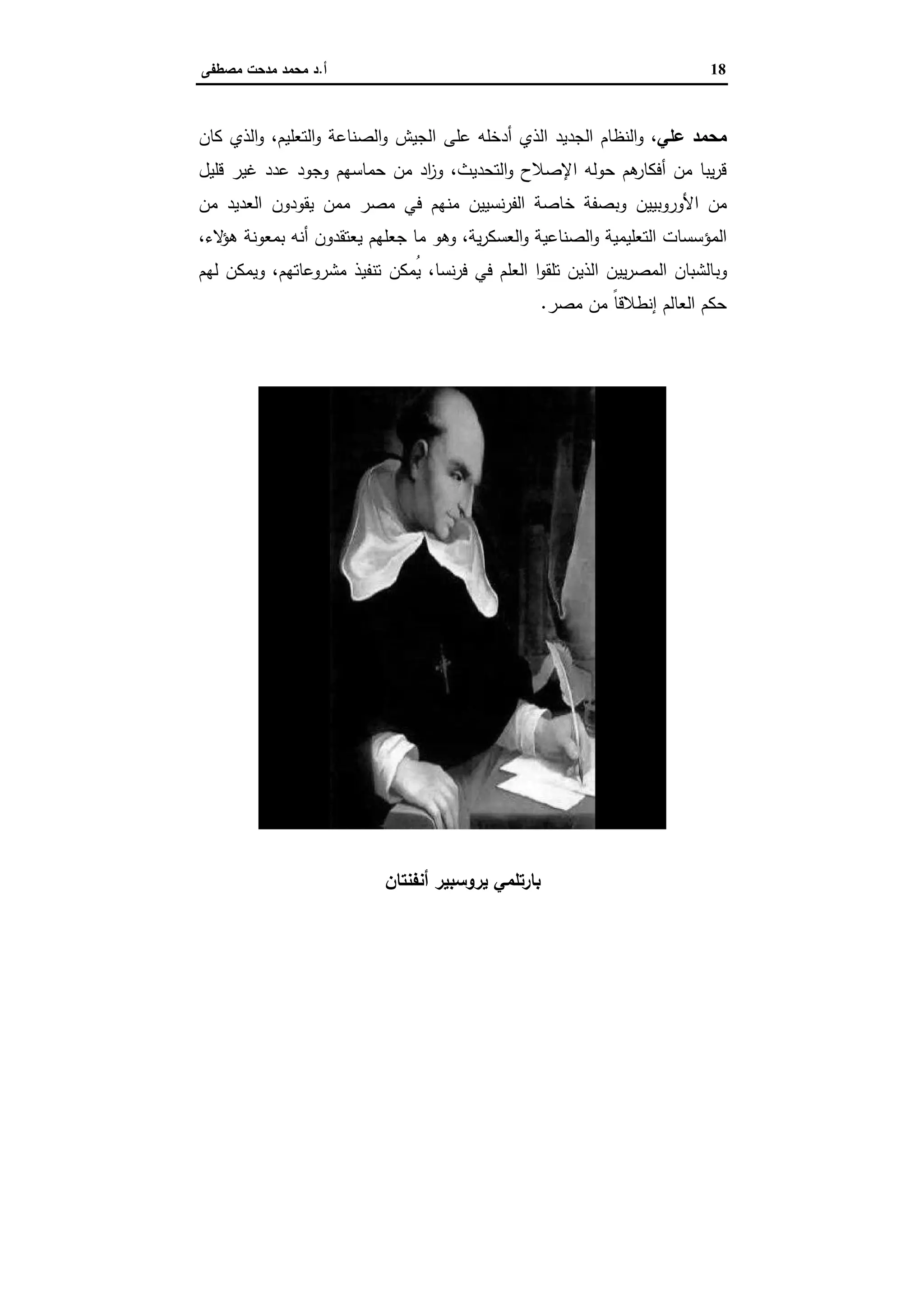 18‫أ‬.‫ﻣﺻطﻔﻰ‬ ‫ﻣدﺣت‬ ‫ﻣﺣﻣد‬ ‫د‬
‫ﻋﻠﻲ‬ ‫ﻣﺣﻣد‬‫و‬ ،‫أدﺧﻠﻪ‬ ‫اﻟذي‬ ‫اﻟﺟدﯾد‬ ‫اﻟﻧظﺎم‬‫ﻋﻠﻰ‬،‫اﻟﺗﻌﻠﯾم‬‫و‬ ‫اﻟﺻﻧﺎﻋﺔ‬‫و‬ ‫اﻟﺟﯾش‬‫اﻟذي‬‫و‬‫ﻛﺎن‬
‫اﻟﺗﺣدﯾث‬‫و‬ ‫اﻹﺻﻼح‬ ‫ﺣوﻟﻪ‬ ‫ﻫم‬‫أﻓﻛﺎر‬ ‫ﻣن‬ ‫ﯾﺑﺎ‬‫ر‬‫ﻗ‬،‫و‬‫اد‬‫ز‬‫ﻣن‬‫ﺣﻣﺎﺳﻬم‬‫ﻗﻠﯾل‬ ‫ﻏﯾر‬ ‫ﻋدد‬ ‫وﺟود‬
‫اﻷوروﺑﯾﯾن‬ ‫ﻣن‬‫وﺑ‬‫ﺧﺎﺻﺔ‬ ‫ﺻﻔﺔ‬‫ﻧﺳﯾﯾن‬‫ر‬‫اﻟﻔ‬‫ﻓﻲ‬ ‫ﻣﻧﻬم‬‫ﻣﺻر‬‫ﻣﻣن‬‫ﯾﻘودون‬‫ﻣن‬ ‫اﻟﻌدﯾد‬
،‫ﯾﺔ‬‫ر‬‫اﻟﻌﺳﻛ‬‫و‬ ‫اﻟﺻﻧﺎﻋﯾﺔ‬‫و‬ ‫اﻟﺗﻌﻠﯾﻣﯾﺔ‬ ‫اﻟﻣؤﺳﺳﺎت‬‫ﯾﻌﺗﻘدون‬ ‫ﺟﻌﻠﻬم‬ ‫ﻣﺎ‬ ‫وﻫو‬،‫ﻻء‬‫ﻫؤ‬ ‫ﺑﻣﻌوﻧﺔ‬ ‫أﻧﻪ‬
‫وﺑ‬،‫ﻧﺳﺎ‬‫ر‬‫ﻓ‬ ‫ﻓﻲ‬ ‫اﻟﻌﻠم‬ ‫ا‬‫و‬‫ﺗﻠﻘ‬ ‫اﻟذﯾن‬ ‫ﯾﯾن‬‫ر‬‫اﻟﻣﺻ‬ ‫ﺎﻟﺷﺑﺎن‬‫ُﻣﻛن‬‫ﯾ‬،‫ﻣﺷروﻋﺎﺗﻬم‬ ‫ﺗﻧﻔﯾذ‬‫و‬‫ﯾﻣﻛن‬‫ﻟﻬم‬
‫ﻣﺻر‬ ‫ﻣن‬ ً‫ﺎ‬‫إﻧطﻼﻗ‬ ‫اﻟﻌﺎﻟم‬ ‫ﺣﻛم‬.
‫ﯾروﺳﺑ‬ ‫ﺑﺎرﺗﻠﻣﻲ‬‫أﻧﻔﻧﺗﺎن‬ ‫ﯾر‬
 