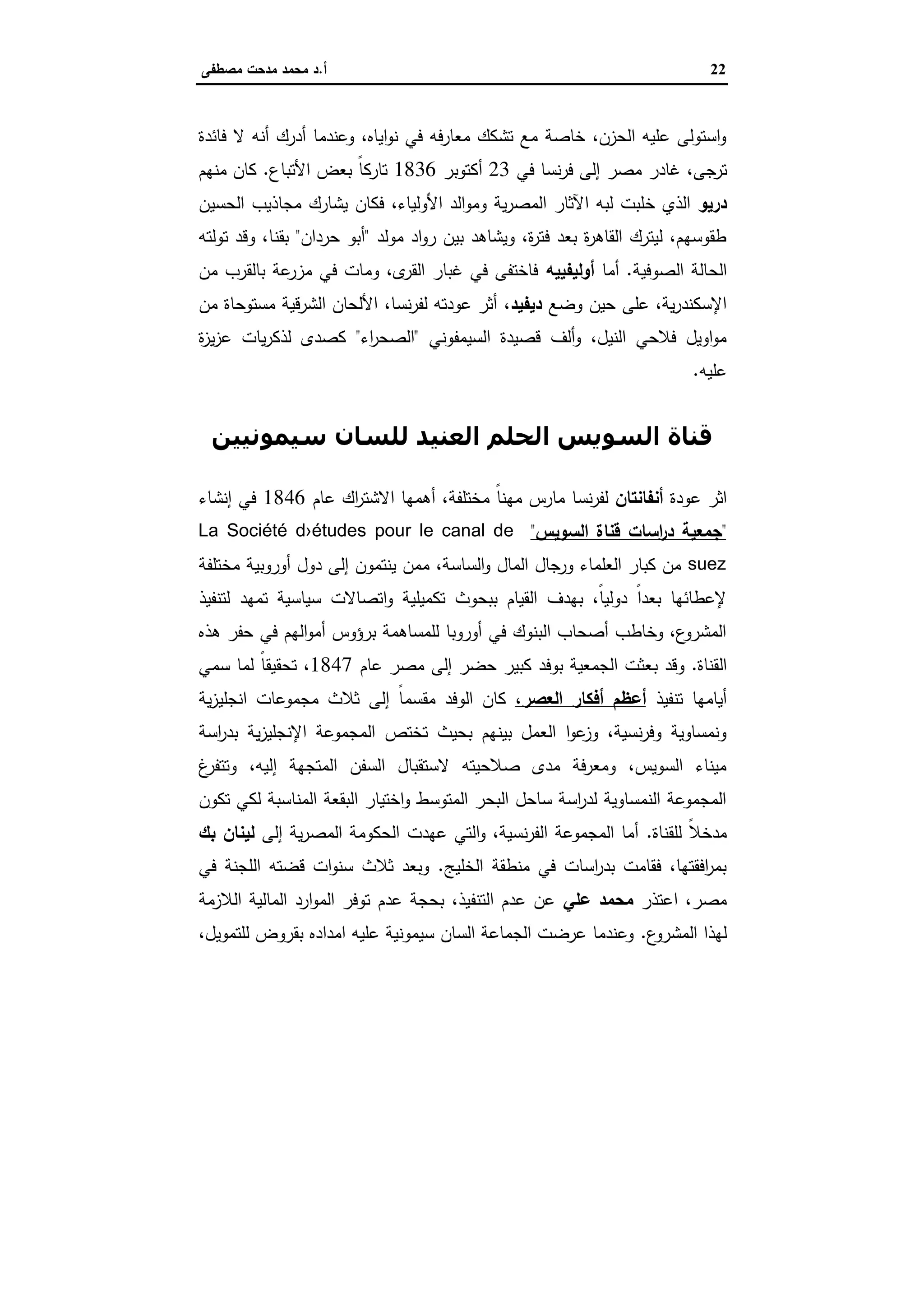 22‫أ‬.‫ﻣﺻطﻔﻰ‬ ‫ﻣدﺣت‬ ‫ﻣﺣﻣد‬ ‫د‬
‫أ‬ ‫أدرك‬ ‫وﻋﻧدﻣﺎ‬ ،‫اﯾﺎﻩ‬‫و‬‫ﻧ‬ ‫ﻓﻲ‬ ‫ﻣﻌﺎرﻓﻪ‬ ‫ﺗﺷﻛك‬ ‫ﻣﻊ‬ ‫ﺧﺎﺻﺔ‬ ،‫اﻟﺣزن‬ ‫ﻋﻠﯾﻪ‬ ‫اﺳﺗوﻟﻰ‬‫و‬‫ﻧﻪ‬‫ﻓﺎﺋدة‬ ‫ﻻ‬
‫ﺗرﺟﻰ‬،‫ﻏﺎدر‬‫ﻣﺻر‬‫ﻓﻲ‬ ‫ﻧﺳﺎ‬‫ر‬‫ﻓ‬ ‫إﻟﻰ‬23‫أﻛﺗوﺑر‬1836‫اﻷﺗﺑﺎع‬ ‫ﺑﻌض‬ ً‫ﺎ‬‫ﺗﺎرﻛ‬.‫ﻣﻧﻬم‬ ‫ﻛﺎن‬
‫درﯾو‬‫وﻣو‬ ‫ﯾﺔ‬‫ر‬‫اﻟﻣﺻ‬ ‫اﻵﺛﺎر‬ ‫ﻟﺑﻪ‬ ‫ﺧﻠﺑت‬ ‫اﻟذي‬‫اﻟﺣﺳﯾن‬ ‫ﻣﺟﺎذﯾب‬ ‫ﯾﺷﺎرك‬ ‫ﻓﻛﺎن‬ ،‫اﻷوﻟﯾﺎء‬ ‫اﻟد‬
‫ﻣوﻟد‬ ‫اد‬‫و‬‫ر‬ ‫ﺑﯾن‬ ‫وﯾﺷﺎﻫد‬ ،‫ة‬‫ر‬‫ﻓﺗ‬ ‫ﺑﻌد‬ ‫ة‬‫ر‬‫اﻟﻘﺎﻫ‬ ‫ﻟﯾﺗرك‬ ،‫طﻘوﺳﻬم‬"‫ﺣردان‬ ‫أﺑو‬"‫ﺑﻘ‬‫ﻧ‬‫ﺗوﻟﺗﻪ‬ ‫وﻗد‬ ،‫ﺎ‬
‫اﻟﺣﺎﻟﺔ‬‫اﻟﺻوﻓﯾﺔ‬.‫أﻣﺎ‬‫أوﻟﯾﻔﯾﯾﻪ‬‫ﻣن‬ ‫ﺑﺎﻟﻘرب‬ ‫ﻋﺔ‬‫ﻣزر‬ ‫ﻓﻲ‬ ‫وﻣﺎت‬ ،‫ى‬‫اﻟﻘر‬ ‫ﻏﺑﺎر‬ ‫ﻓﻲ‬ ‫ﻓﺎﺧﺗﻔﻰ‬
‫وﺿﻊ‬ ‫ﺣﯾن‬ ‫ﻋﻠﻰ‬ ،‫ﯾﺔ‬‫ر‬‫اﻹﺳﻛﻧد‬،‫دﯾﻔﯾد‬،‫ﻧﺳﺎ‬‫ر‬‫ﻟﻔ‬ ‫ﻋودﺗﻪ‬ ‫أﺛر‬‫اﻟﺷر‬ ‫اﻷﻟﺣﺎن‬‫ﻣن‬ ‫ﻣﺳﺗوﺣﺎة‬ ‫ﻗﯾﺔ‬
‫اﻟﺳﯾﻣﻔوﻧﻲ‬ ‫ﻗﺻﯾدة‬ ‫أﻟف‬‫و‬ ،‫اﻟﻧﯾل‬ ‫ﻓﻼﺣﻲ‬ ‫اوﯾل‬‫و‬‫ﻣ‬"‫اء‬‫ر‬‫اﻟﺻﺣ‬"‫ة‬‫ز‬‫ﯾ‬‫ز‬‫ﻋ‬ ‫ﯾﺎت‬‫ر‬‫ﻟذﻛ‬ ‫ﻛﺻدى‬
‫ﻋﻠﯾﻪ‬.
‫ﺳﯿﻤﻮﻧﯿﯿﻦ‬ ‫ﻟﻠﺴﺎن‬ ‫اﻟﻌﻨﯿﺪ‬ ‫اﻟﺤﻠﻢ‬ ‫اﻟﺴﻮﻳﺲ‬ ‫ﻗﻨﺎة‬
‫ﻋود‬ ‫اﺛر‬‫ة‬‫أﻧﻔﺎﻧﺗﺎن‬‫ﻧﺳﺎ‬‫ر‬‫ﻟﻔ‬،‫ﻣﺧﺗﻠﻔﺔ‬ ً‫ﺎ‬‫ﻣﻬﻧ‬ ‫ﻣﺎرس‬‫اك‬‫ر‬‫اﻻﺷﺗ‬ ‫أﻫﻣﻬﺎ‬‫ﻋﺎم‬1846‫إﻧﺷﺎء‬ ‫ﻓﻲ‬
"‫اﻟﺳوﯾس‬ ‫ﻗﻧﺎة‬ ‫اﺳﺎت‬‫ر‬‫د‬ ‫ﺟﻣﻌﯾﺔ‬"La Société d›études pour le canal de
suez‫ﻣﺧﺗﻠﻔﺔ‬ ‫أوروﺑﯾﺔ‬ ‫دول‬ ‫إﻟﻰ‬ ‫ﯾﻧﺗﻣون‬ ‫ﻣﻣن‬ ،‫اﻟﺳﺎﺳﺔ‬‫و‬ ‫اﻟﻣﺎل‬ ‫ورﺟﺎل‬ ‫اﻟﻌﻠﻣﺎء‬ ‫ﻛﺑﺎر‬ ‫ﻣن‬
‫ﻟﺗﻧﻔﯾذ‬ ‫ﺗﻣﻬد‬ ‫ﺳﯾﺎﺳﯾﺔ‬ ‫اﺗﺻﺎﻻت‬‫و‬ ‫ﺗﻛﻣﯾﻠﯾﺔ‬ ‫ﺑﺑﺣوث‬ ‫اﻟﻘﯾﺎم‬ ‫ﺑﻬدف‬ ،ً‫ﺎ‬‫دوﻟﯾ‬ ً‫ا‬‫ﺑﻌد‬ ‫ﻹﻋطﺎﺋﻬﺎ‬
‫ﻫذﻩ‬ ‫ﺣﻔر‬ ‫ﻓﻲ‬ ‫اﻟﻬم‬‫و‬‫أﻣ‬ ‫ﺑرؤوس‬ ‫ﻟﻠﻣﺳﺎﻫﻣﺔ‬ ‫أوروﺑﺎ‬ ‫ﻓﻲ‬ ‫اﻟﺑﻧوك‬ ‫أﺻﺣﺎب‬ ‫وﺧﺎطب‬ ،‫ع‬‫اﻟﻣﺷرو‬
‫اﻟﻘﻧﺎة‬.‫ﺑ‬ ‫وﻗد‬‫ﻋﺎم‬ ‫ﻣﺻر‬ ‫إﻟﻰ‬ ‫ﺣﺿر‬ ‫ﻛﺑﯾر‬ ‫ﺑوﻓد‬ ‫اﻟﺟﻣﻌﯾﺔ‬ ‫ﻌﺛت‬1847‫ﺳﻣﻲ‬ ‫ﻟﻣﺎ‬ ً‫ﺎ‬‫ﺗﺣﻘﯾﻘ‬ ،
‫ﺗﻧﻔﯾذ‬ ‫أﯾﺎﻣﻬﺎ‬،‫اﻟﻌﺻر‬ ‫أﻓﻛﺎر‬ ‫أﻋظم‬‫ﯾﺔ‬‫ز‬‫اﻧﺟﻠﯾ‬ ‫ﻣﺟﻣوﻋﺎت‬ ‫ﺛﻼث‬ ‫إﻟﻰ‬ ً‫ﺎ‬‫ﻣﻘﺳﻣ‬ ‫اﻟوﻓد‬ ‫ﻛﺎن‬
‫اﺳﺔ‬‫ر‬‫ﺑد‬ ‫ﯾﺔ‬‫ز‬‫اﻹﻧﺟﻠﯾ‬ ‫اﻟﻣﺟﻣوﻋﺔ‬ ‫ﺗﺧﺗص‬ ‫ﺑﺣﯾث‬ ‫ﺑﯾﻧﻬم‬ ‫اﻟﻌﻣل‬ ‫ا‬‫و‬‫ﻋ‬‫وز‬ ،‫ﻧﺳﯾﺔ‬‫ر‬‫وﻓ‬ ‫وﻧﻣﺳﺎوﯾﺔ‬
‫ا‬ ‫اﻟﺳﻔن‬ ‫ﻻﺳﺗﻘﺑﺎل‬ ‫ﺻﻼﺣﯾﺗﻪ‬ ‫ﻣدى‬ ‫وﻣﻌرﻓﺔ‬ ،‫اﻟﺳوﯾس‬ ‫ﻣﯾﻧﺎء‬‫غ‬‫وﺗﺗﻔر‬ ،‫إﻟﯾﻪ‬ ‫ﻟﻣﺗﺟﻬﺔ‬
‫ﺗﻛون‬ ‫ﻟﻛﻲ‬ ‫اﻟﻣﻧﺎﺳﺑﺔ‬ ‫اﻟﺑﻘﻌﺔ‬ ‫اﺧﺗﯾﺎر‬‫و‬ ‫اﻟﻣﺗوﺳط‬ ‫اﻟﺑﺣر‬ ‫ﺳﺎﺣل‬ ‫اﺳﺔ‬‫ر‬‫ﻟد‬ ‫اﻟﻧﻣﺳﺎوﯾﺔ‬ ‫اﻟﻣﺟﻣوﻋﺔ‬
‫ﻟﻠﻘﻧﺎة‬ ً‫ﻼ‬‫ﻣدﺧ‬.‫إﻟﻰ‬ ‫ﯾﺔ‬‫ر‬‫اﻟﻣﺻ‬ ‫اﻟﺣﻛوﻣﺔ‬ ‫ﻋﻬدت‬ ‫اﻟﺗﻲ‬‫و‬ ،‫ﻧﺳﯾﺔ‬‫ر‬‫اﻟﻔ‬ ‫اﻟﻣﺟﻣوﻋﺔ‬ ‫أﻣﺎ‬‫ﺑك‬ ‫ﻟﯾﻧﺎن‬
‫ﻣﻧطﻘﺔ‬ ‫ﻓﻲ‬ ‫اﺳﺎت‬‫ر‬‫ﺑد‬ ‫ﻓﻘﺎﻣت‬ ،‫اﻓﻘﺗﻬﺎ‬‫ر‬‫ﺑﻣ‬‫اﻟﺧﻠﯾﺞ‬.‫ﻓﻲ‬ ‫اﻟﻠﺟﻧﺔ‬ ‫ﻗﺿﺗﻪ‬ ‫ات‬‫و‬‫ﺳﻧ‬ ‫ﺛﻼث‬ ‫وﺑﻌد‬
‫اﻋ‬ ،‫ﻣﺻر‬‫ﺗذر‬‫ﻋﻠﻲ‬ ‫ﻣﺣﻣد‬‫اﻟﻼزﻣﺔ‬ ‫اﻟﻣﺎﻟﯾﺔ‬ ‫ارد‬‫و‬‫اﻟﻣ‬ ‫ﺗوﻓر‬ ‫ﻋدم‬ ‫ﺑﺣﺟﺔ‬ ،‫اﻟﺗﻧﻔﯾذ‬ ‫ﻋدم‬ ‫ﻋن‬
‫ع‬‫اﻟﻣﺷرو‬ ‫ﻟﻬذا‬.،‫ﻟﻠﺗﻣوﯾل‬ ‫ﺑﻘروض‬ ‫اﻣدادﻩ‬ ‫ﻋﻠﯾﻪ‬ ‫ﺳﯾﻣوﻧﯾﺔ‬ ‫اﻟﺳﺎن‬ ‫اﻟﺟﻣﺎﻋﺔ‬ ‫ﻋرﺿت‬ ‫وﻋﻧدﻣﺎ‬
 