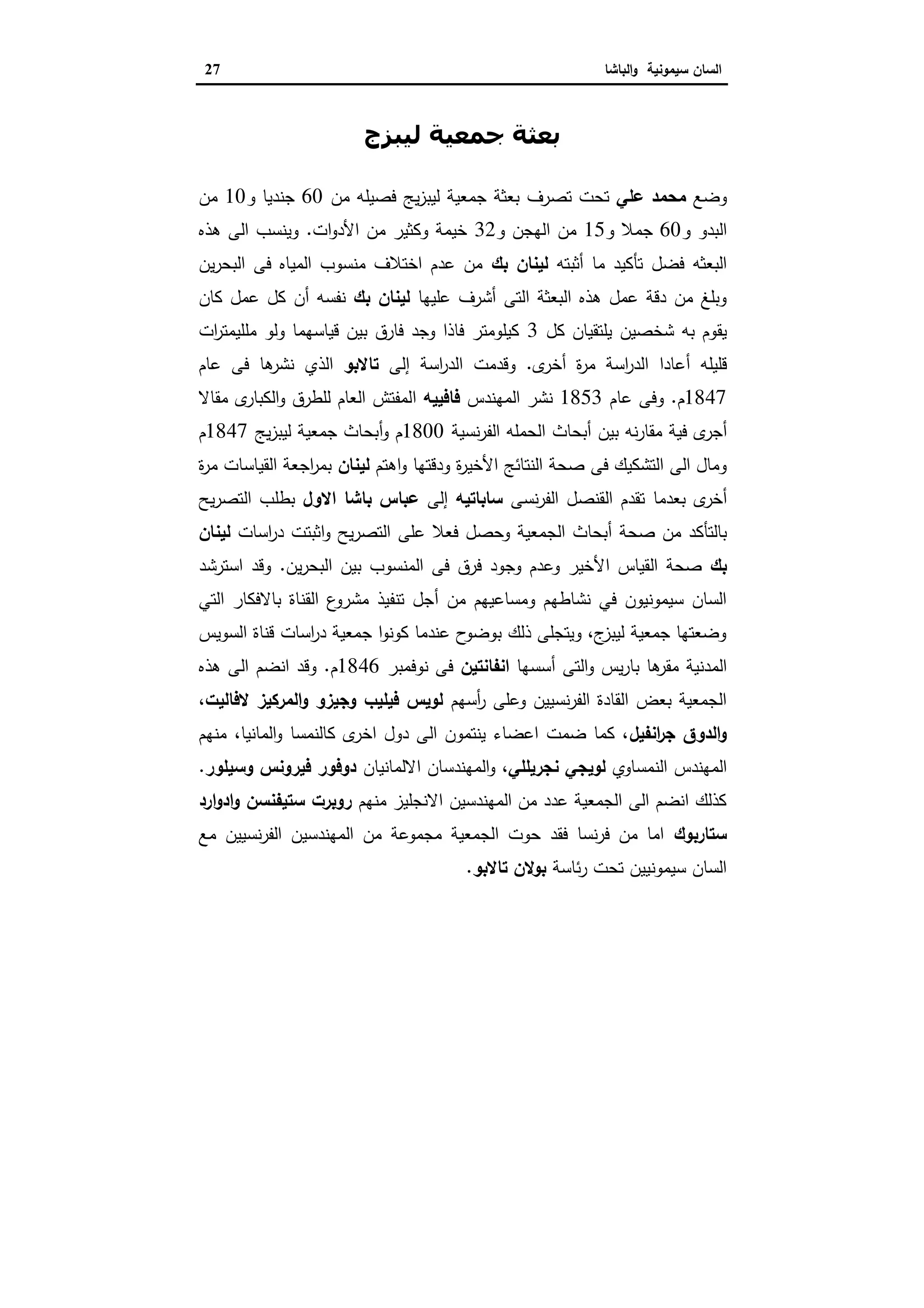 ‫ا‬‫ﺳﯾﻣوﻧﯾﺔ‬ ‫ﻟﺳﺎن‬‫اﻟﺑﺎﺷﺎ‬‫و‬27
‫ﻟﯿﺒﺰج‬ ‫ﺟﻤﻌﯿﺔ‬ ‫ﺑﻌﺜﺔ‬
‫وﺿﻊ‬‫ﻣ‬‫ﻋﻠ‬ ‫ﺣﻣد‬‫ﻲ‬‫ﺗﺻرف‬ ‫ﺗﺣت‬‫ﻣن‬ ‫ﻓﺻﯾﻠﻪ‬ ‫ﯾﺞ‬‫ز‬‫ﻟﯾﺑ‬ ‫ﺟﻣﻌﯾﺔ‬ ‫ﺑﻌﺛﺔ‬60‫و‬ ‫ﺟﻧدﯾﺎ‬10‫ﻣن‬
‫و‬ ‫اﻟﺑدو‬60‫و‬ ‫ﺟﻣﻼ‬15‫و‬ ‫اﻟﻬﺟن‬ ‫ﻣن‬32‫اﻷ‬ ‫ﻣن‬ ‫وﻛﺛﯾر‬ ‫ﺧﯾﻣﺔ‬‫ات‬‫و‬‫د‬.‫ﻫذﻩ‬ ‫اﻟﻰ‬ ‫وﯾﻧﺳب‬
‫أﺛ‬ ‫ﻣﺎ‬ ‫ﺗﺄﻛﯾد‬ ‫ﻓﺿل‬ ‫اﻟﺑﻌﺛﻪ‬‫ﺑ‬‫ﺗﻪ‬‫ﺑك‬ ‫ﻟﯾﻧﺎن‬‫ﯾن‬‫ر‬‫اﻟﺑﺣ‬ ‫ﻓﻰ‬ ‫اﻟﻣﯾﺎﻩ‬ ‫ﻣﻧﺳوب‬ ‫اﺧﺗﻼف‬ ‫ﻋدم‬ ‫ﻣن‬
‫ﻋ‬ ‫أﺷرف‬ ‫اﻟﺗﻰ‬ ‫اﻟﺑﻌﺛﺔ‬ ‫ﻫذﻩ‬ ‫ﻋﻣل‬ ‫دﻗﺔ‬ ‫ﻣن‬ ‫وﺑﻠﻎ‬‫ﻠ‬‫ﯾﻬﺎ‬‫ﺑك‬ ‫ﻟﯾﻧﺎن‬‫ﻧﻔ‬‫ﺳﻪ‬‫أ‬‫ن‬‫ﻛﺎن‬ ‫ﻋﻣل‬ ‫ﻛل‬
‫ﺷﺧﺻﯾن‬ ‫ﺑﻪ‬ ‫ﯾﻘوم‬‫ﻛل‬ ‫ﯾﻠﺗﻘﯾﺎن‬3‫ات‬‫ر‬‫ﻣﻠﻠﯾﻣﺗ‬ ‫وﻟو‬ ‫ﻗﯾﺎﺳﻬﻣﺎ‬ ‫ﺑﯾن‬ ‫ﻓﺎرق‬ ‫وﺟد‬ ‫ﻓﺎذا‬ ‫ﻛﯾﻠوﻣﺗر‬
‫ﻗﻠﯾﻠﻪ‬‫أ‬‫ة‬‫ر‬‫ﻣ‬ ‫اﺳﺔ‬‫ر‬‫اﻟد‬ ‫ﻋﺎدا‬‫أ‬‫ى‬‫ﺧر‬.‫اﺳﺔ‬‫ر‬‫اﻟد‬ ‫وﻗدﻣت‬‫إ‬‫ﻟﻰ‬‫ﺗﺎﻻﺑو‬‫اﻟذي‬‫ﻋﺎم‬ ‫ﻓﻰ‬ ‫ﻫﺎ‬‫ﻧﺷر‬
1847‫م‬.‫ﻋﺎم‬ ‫وﻓﻰ‬1853‫اﻟﻣﻬﻧدس‬ ‫ﻧﺷر‬‫ﻓﺎﻓﯾﯾ‬‫ﻪ‬‫ا‬‫ﻣﻘﺎﻻ‬ ‫ى‬‫اﻟﻛﺑﺎر‬‫و‬ ‫ﻟﻠطرق‬ ‫اﻟﻌﺎم‬ ‫ﻟﻣﻔﺗش‬
‫أ‬‫ﺑﯾ‬ ‫ﻧﻪ‬‫ر‬‫ﻣﻘﺎ‬ ‫ﻓﯾﺔ‬ ‫ى‬‫ﺟر‬‫ن‬‫أ‬‫ﻧﺳﯾﺔ‬‫ر‬‫اﻟﻔ‬ ‫اﻟﺣﻣﻠﻪ‬ ‫ﺑﺣﺎث‬1800‫م‬‫و‬‫أ‬‫ﯾﺞ‬‫ز‬‫ﻟﯾﺑ‬ ‫ﺟﻣﻌﯾﺔ‬ ‫ﺑﺣﺎث‬1847‫م‬
‫اﻷ‬ ‫اﻟﻧﺗﺎﺋﺞ‬ ‫ﺻﺣﺔ‬ ‫ﻓﻰ‬ ‫اﻟﺗﺷﻛﯾك‬ ‫اﻟﻰ‬ ‫وﻣﺎل‬‫و‬ ‫ودﻗﺗﻬﺎ‬ ‫ة‬‫ر‬‫ﺧﯾ‬‫ا‬‫ﻫﺗم‬‫ﻟﯾﻧﺎن‬‫ة‬‫ر‬‫ﻣ‬ ‫اﻟﻘﯾﺎﺳﺎت‬ ‫اﺟﻌﺔ‬‫ر‬‫ﺑﻣ‬
‫أ‬‫ى‬‫ﺧر‬‫ﺑﻌدﻣﺎ‬‫ﻧﺳﻰ‬‫ر‬‫اﻟﻔ‬ ‫اﻟﻘﻧﺻل‬ ‫ﺗﻘدم‬‫ﺳﺎﺑﺎﺗﯾ‬‫ﻪ‬‫إ‬‫ﻟﻰ‬‫اﻻول‬ ‫ﺑﺎﺷﺎ‬ ‫ﻋﺑﺎس‬‫ﯾﺢ‬‫ر‬‫اﻟﺗﺻ‬ ‫ﺑطﻠب‬
‫ﺻﺣﺔ‬ ‫ﻣن‬ ‫ﺑﺎﻟﺗﺄﻛد‬‫أ‬‫ﻋﻠﻰ‬ ‫ﻓﻌﻼ‬ ‫وﺣﺻل‬ ‫اﻟﺟﻣﻌﯾﺔ‬ ‫ﺑﺣﺎث‬‫اﻟﺗﺻر‬‫اﺳﺎت‬‫ر‬‫د‬ ‫اﺛﺑﺗت‬‫و‬ ‫ﯾﺢ‬‫ﻟﯾﻧﺎن‬
‫ﺑك‬‫اﻷ‬ ‫اﻟﻘﯾﺎس‬ ‫ﺻﺣﺔ‬‫ﯾن‬‫ر‬‫اﻟﺑﺣ‬ ‫ﺑﯾن‬ ‫اﻟﻣﻧﺳوب‬ ‫ﻓﻰ‬ ‫ﻓرق‬ ‫وﺟود‬ ‫وﻋدم‬ ‫ﺧﯾر‬.‫اﺳﺗرﺷد‬ ‫وﻗد‬
‫ﻣن‬ ‫وﻣﺳﺎﻋﯾﻬم‬ ‫ﻧﺷﺎطﻬم‬ ‫ﻓﻲ‬ ‫ﺳﯾﻣوﻧﯾون‬ ‫اﻟﺳﺎن‬‫أ‬‫اﻟﺗﻲ‬ ‫ﺑﺎﻻﻓﻛﺎر‬ ‫اﻟﻘﻧﺎة‬ ‫ع‬‫ﻣﺷرو‬ ‫ﺗﻧﻔﯾذ‬ ‫ﺟل‬
‫اﻟﺳوﯾس‬ ‫ﻗﻧﺎة‬ ‫اﺳﺎت‬‫ر‬‫د‬ ‫ﺟﻣﻌﯾﺔ‬ ‫ا‬‫و‬‫ﻛوﻧ‬ ‫ﻋﻧدﻣﺎ‬ ‫ح‬‫ﺑوﺿو‬ ‫ذﻟك‬ ‫وﯾﺗﺟﻠﻰ‬ ،‫ج‬‫ﻟﯾﺑز‬ ‫ﺟﻣﻌﯾﺔ‬ ‫وﺿﻌﺗﻬﺎ‬
‫ﺑ‬ ‫ﻫﺎ‬‫ﻣﻘر‬ ‫اﻟﻣدﻧﯾﺔ‬‫اﻟﺗﻰ‬‫و‬ ‫ﯾس‬‫ر‬‫ﺎ‬‫أ‬‫ﺳﺳﻬﺎ‬‫اﻧﻔﺎﻧﺗﯾن‬‫ﻧوﻓﻣﺑر‬ ‫ﻓﻰ‬1846‫م‬.‫ﻫذﻩ‬ ‫اﻟﻰ‬ ‫اﻧﺿم‬ ‫وﻗد‬
‫أﺳﻬم‬‫ر‬ ‫وﻋﻠﻰ‬ ‫ﻧﺳﯾﯾن‬‫ر‬‫اﻟﻔ‬ ‫اﻟﻘﺎدة‬ ‫ﺑﻌض‬ ‫اﻟﺟﻣﻌﯾﺔ‬،‫ﻻﻓﺎﻟﯾت‬ ‫اﻟﻣرﻛﯾز‬‫و‬ ‫وﺟﯾزو‬ ‫ﻓﯾﻠﯾب‬ ‫ﻟوﯾس‬
‫اﻧﻔﯾل‬‫ر‬‫ﺟ‬ ‫اﻟدوق‬‫و‬‫ﻣﻧﻬم‬ ،‫اﻟﻣﺎﻧﯾﺎ‬‫و‬ ‫ﻛﺎﻟﻧﻣﺳﺎ‬ ‫ى‬‫اﺧر‬ ‫دول‬ ‫اﻟﻰ‬ ‫ﯾﻧﺗﻣون‬ ‫اﻋﺿﺎء‬ ‫ﺿﻣت‬ ‫ﻛﻣﺎ‬ ،
‫اﻟﻧﻣﺳﺎوي‬ ‫اﻟﻣﻬﻧدس‬‫ﻧﺟرﯾﻠﻠﻲ‬ ‫ﻟوﯾﺟﻲ‬‫اﻻﻟﻣ‬ ‫اﻟﻣﻬﻧدﺳﺎن‬‫و‬ ،‫ﺎﻧﯾﺎن‬‫وﺳﯾﻠور‬ ‫ﻓﯾروﻧس‬ ‫دوﻓور‬.
‫ﻣﻧﻬم‬ ‫اﻻﻧﺟﻠﯾز‬ ‫اﻟﻣﻬﻧدﺳﯾن‬ ‫ﻣن‬ ‫ﻋدد‬ ‫اﻟﺟﻣﻌﯾﺔ‬ ‫اﻟﻰ‬ ‫اﻧﺿم‬ ‫ﻛذﻟك‬‫ارد‬‫و‬‫اد‬‫و‬ ‫ﺳﺗﯾﻔﻧﺳن‬ ‫روﺑرت‬
‫ﺳﺗﺎرﺑوك‬‫ﻣﻊ‬ ‫ﻧﺳﯾﯾن‬‫ر‬‫اﻟﻔ‬ ‫اﻟﻣﻬﻧدﺳﯾن‬ ‫ﻣن‬ ‫ﻣﺟﻣوﻋﺔ‬ ‫اﻟﺟﻣﻌﯾﺔ‬ ‫ﺣوت‬ ‫ﻓﻘد‬ ‫ﻧﺳﺎ‬‫ر‬‫ﻓ‬ ‫ﻣن‬ ‫اﻣﺎ‬
‫ﺋﺎﺳﺔ‬‫ر‬ ‫ﺗﺣت‬ ‫ﺳﯾﻣوﻧﯾﯾن‬ ‫اﻟﺳﺎن‬‫ﺗﺎﻻﺑو‬ ‫ﺑوﻻن‬.
 