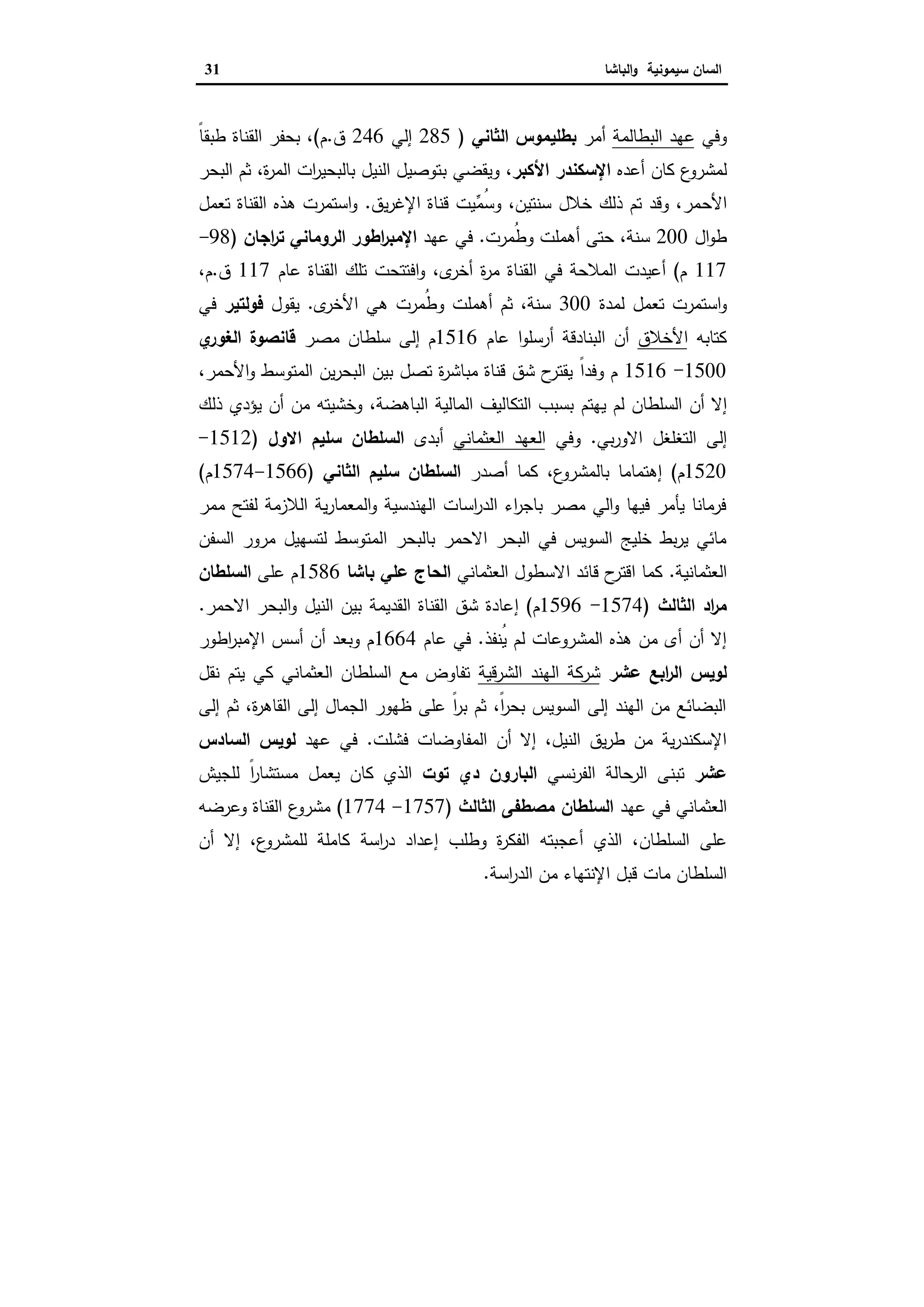 ‫ا‬‫ﺳﯾﻣوﻧﯾﺔ‬ ‫ﻟﺳﺎن‬‫اﻟﺑﺎﺷﺎ‬‫و‬31
‫وﻓﻲ‬‫اﻟﺑطﺎﻟﻣﺔ‬ ‫ﻋﻬد‬‫أﻣر‬‫اﻟﺛﺎﻧﻲ‬ ‫ﺑطﻠﯾﻣوس‬)285‫إﻟﻲ‬246‫ق‬.‫م‬(ً‫ﺎ‬‫طﺑﻘ‬ ‫اﻟﻘﻧﺎة‬ ‫ﺑﺣﻔر‬ ،
‫ع‬‫ﻟﻣﺷرو‬‫ﻛﺎن‬‫أﻋدﻩ‬‫اﻷﻛﺑر‬ ‫اﻹﺳﻛﻧدر‬،‫و‬‫ﺑ‬ ‫ﯾﻘﺿﻲ‬‫اﻟﺑﺣر‬ ‫ﺛم‬ ،‫ة‬‫ر‬‫اﻟﻣ‬ ‫ات‬‫ر‬‫ﺑﺎﻟﺑﺣﯾ‬ ‫اﻟﻧﯾل‬ ‫ﺗوﺻﯾل‬
‫اﻷﺣ‬‫ﯾق‬‫ر‬‫اﻹﻏ‬ ‫ﻗﻧﺎة‬ ‫ﱢﯾت‬‫ﻣ‬ُ‫ﺳ‬‫و‬ ،‫ﺳﻧﺗﯾن‬ ‫ﺧﻼل‬ ‫ذﻟك‬ ‫ﺗم‬ ‫وﻗد‬ ،‫ﻣر‬.‫اﻟﻘﻧﺎة‬ ‫ﻫذﻩ‬ ‫اﺳﺗﻣرت‬‫و‬‫ﺗﻌﻣل‬
‫ال‬‫و‬‫ط‬200‫أﻫﻣﻠت‬ ‫ﺣﺗﻰ‬ ،‫ﺳﻧﺔ‬‫ُﻣرت‬‫ط‬‫و‬.‫ﻋﻬد‬ ‫ﻓﻲ‬‫اﺟﺎن‬‫ر‬‫ﺗ‬ ‫اﻟروﻣﺎﻧﻲ‬ ‫اطور‬‫ر‬‫اﻹﻣﺑ‬)98-
117‫م‬(‫أﻋ‬‫ﯾ‬‫د‬‫ت‬‫اﻟﻣﻼﺣﺔ‬‫ا‬ ‫ﻓﻲ‬‫ﻟﻘﻧﺎة‬‫ى‬‫أﺧر‬ ‫ة‬‫ر‬‫ﻣ‬‫ﻋﺎم‬ ‫اﻟﻘﻧﺎة‬ ‫ﺗﻠك‬ ‫اﻓﺗﺗﺣت‬‫و‬ ،117‫ق‬.،‫م‬
‫اﺳﺗﻣرت‬‫و‬‫ﺗﻌﻣل‬‫ﻟﻣدة‬300‫أﻫﻣﻠت‬ ‫ﺛم‬ ،‫ﺳﻧﺔ‬ُ‫ط‬‫و‬‫ى‬‫اﻷﺧر‬ ‫ﻫﻲ‬ ‫ﻣرت‬.‫ﯾﻘول‬‫ﻓوﻟﺗﯾر‬‫ﻓﻲ‬
‫ﻛﺗﺎﺑﻪ‬‫اﻷﺧﻼق‬‫اﻟﺑﻧﺎدﻗﺔ‬ ‫أن‬‫أرﺳﻠ‬‫ﻋﺎم‬ ‫ا‬‫و‬1516‫م‬‫إ‬‫ﻣﺻر‬ ‫ﺳﻠطﺎن‬ ‫ﻟﻰ‬‫ي‬‫اﻟﻐور‬ ‫ﻗﺎﻧﺻوة‬
1500-1516ً‫ا‬‫وﻓد‬ ‫م‬‫اﻷ‬‫و‬ ‫اﻟﻣﺗوﺳط‬ ‫ﯾن‬‫ر‬‫اﻟﺑﺣ‬ ‫ﺑﯾن‬ ‫ﺗﺻل‬ ‫ة‬‫ر‬‫ﻣﺑﺎﺷ‬ ‫ﻗﻧﺎة‬ ‫ﺷق‬ ‫ح‬‫ﯾﻘﺗر‬‫ﺣﻣر‬،
‫إ‬‫ﻻ‬‫أ‬‫ن‬‫اﻟﺳﻠطﺎن‬‫ﻟم‬‫ﯾﻬﺗم‬‫اﻟﺑﺎﻫﺿﺔ‬ ‫اﻟﻣﺎﻟﯾﺔ‬ ‫اﻟﺗﻛﺎﻟﯾف‬ ‫ﺑﺳﺑب‬،‫ﻣن‬ ‫وﺧﺷﯾﺗﻪ‬‫ذﻟك‬ ‫ﯾؤدي‬ ‫أن‬
‫ا‬ ‫إﻟﻰ‬‫ﻟ‬‫ﺑﻲ‬‫ر‬‫اﻻو‬ ‫ﺗﻐﻠﻐل‬.‫وﻓﻲ‬‫اﻟﻌﺛﻣﺎﻧﻲ‬ ‫اﻟﻌﻬد‬‫أ‬‫ﺑدى‬‫اﻻول‬ ‫ﺳﻠﯾم‬ ‫اﻟﺳﻠطﺎن‬)1512-
1520‫م‬(‫إ‬‫ع‬‫ﺑﺎﻟﻣﺷرو‬ ‫ﻫﺗﻣﺎﻣﺎ‬‫أ‬ ‫ﻛﻣﺎ‬ ،‫ﺻدر‬‫اﻟﺛﺎﻧﻲ‬ ‫ﺳﻠﯾم‬ ‫اﻟﺳﻠطﺎن‬)1566-1574‫م‬(
‫ﻣﻣر‬ ‫ﻟﻔﺗﺢ‬ ‫اﻟﻼزﻣﺔ‬ ‫ﯾﺔ‬‫ر‬‫اﻟﻣﻌﻣﺎ‬‫و‬ ‫اﻟﻬﻧدﺳﯾﺔ‬ ‫اﺳﺎت‬‫ر‬‫اﻟد‬ ‫اء‬‫ر‬‫ﺑﺎﺟ‬ ‫ﻣﺻر‬ ‫اﻟﻲ‬‫و‬ ‫ﻓﯾﻬﺎ‬ ‫ﯾﺄﻣر‬ ‫ﻓرﻣﺎﻧﺎ‬
‫ا‬ ‫ﺑﺎﻟﺑﺣر‬ ‫اﻻﺣﻣر‬ ‫اﻟﺑﺣر‬ ‫ﻓﻲ‬ ‫اﻟﺳوﯾس‬ ‫ﺧﻠﯾﺞ‬ ‫ﺑط‬‫ر‬‫ﯾ‬ ‫ﻣﺎﺋﻲ‬‫اﻟﺳﻔن‬ ‫ﻣرور‬ ‫ﻟﺗﺳﻬﯾل‬ ‫ﻟﻣﺗوﺳط‬
‫اﻟﻌﺛﻣﺎﻧﯾﺔ‬.‫اﻟﻌﺛﻣﺎﻧﻲ‬ ‫اﻻﺳطول‬ ‫ﻗﺎﺋد‬ ‫ح‬‫اﻗﺗر‬ ‫ﻛﻣﺎ‬‫ﺑﺎﺷﺎ‬ ‫ﻋﻠﻲ‬ ‫اﻟﺣﺎج‬1586‫ﻋﻠﻰ‬ ‫م‬‫اﻟﺳﻠطﺎن‬
‫اد‬‫ر‬‫ﻣ‬‫اﻟﺛﺎﻟث‬)1574-1596‫م‬(‫إ‬‫اﻻﺣﻣر‬ ‫اﻟﺑﺣر‬‫و‬ ‫اﻟﻧﯾل‬ ‫ﺑﯾن‬ ‫اﻟﻘدﯾﻣﺔ‬ ‫اﻟﻘﻧﺎة‬ ‫ﺷق‬ ‫ﻋﺎدة‬.
‫ُﻧﻔذ‬‫ﯾ‬ ‫ﻟم‬ ‫اﻟﻣﺷروﻋﺎت‬ ‫ﻫذﻩ‬ ‫ﻣن‬ ‫أى‬ ‫أن‬ ‫إﻻ‬.‫ﻋﺎم‬ ‫ﻓﻲ‬1664‫اطور‬‫ر‬‫اﻹﻣﺑ‬ ‫أﺳس‬ ‫أن‬ ‫وﺑﻌد‬ ‫م‬
‫اﻟ‬ ‫ﻟوﯾس‬‫ﻋﺷر‬ ‫اﺑﻊ‬‫ر‬‫اﻟﺷرﻗﯾﺔ‬ ‫اﻟﻬﻧد‬ ‫ﺷرﻛﺔ‬‫اﻟﻌﺛﻣﺎﻧﻲ‬ ‫اﻟﺳﻠطﺎن‬ ‫ﻣﻊ‬ ‫ﺗﻔﺎوض‬‫ﯾﺗم‬ ‫ﻛﻲ‬‫ﻧﻘل‬
‫إﻟﻰ‬ ‫ﺛم‬ ،‫ة‬‫ر‬‫اﻟﻘﺎﻫ‬ ‫إﻟﻰ‬ ‫اﻟﺟﻣﺎل‬ ‫ظﻬور‬ ‫ﻋﻠﻰ‬ ً‫ا‬‫ر‬‫ﺑ‬ ‫ﺛم‬ ،ً‫ا‬‫ر‬‫ﺑﺣ‬ ‫اﻟﺳوﯾس‬ ‫إﻟﻰ‬ ‫اﻟﻬﻧد‬ ‫ﻣن‬ ‫اﻟﺑﺿﺎﺋﻊ‬
،‫اﻟﻧﯾل‬ ‫ﯾق‬‫ر‬‫ط‬ ‫ﻣن‬ ‫ﯾﺔ‬‫ر‬‫اﻹﺳﻛﻧد‬‫ﻓﺷﻠت‬ ‫اﻟﻣﻔﺎوﺿﺎت‬ ‫أن‬ ‫إﻻ‬.‫ﻓﻲ‬‫ﻋﻬد‬‫ﻟوﯾس‬‫اﻟﺳﺎدس‬
‫ﻋﺷر‬‫ﻧﺳﻲ‬‫ر‬‫اﻟﻔ‬ ‫اﻟرﺣﺎﻟﺔ‬ ‫ﺗﺑﻧﻰ‬‫ﺗوت‬ ‫دي‬ ‫اﻟﺑﺎرون‬‫اﻟذي‬‫ﯾﻌﻣل‬ ‫ﻛﺎن‬‫ﻣﺳﺗﺷﺎر‬ً‫ا‬‫ﻟﻠﺟﯾش‬
‫اﻟﻌﺛﻣﺎﻧﻲ‬‫ﻋﻬد‬ ‫ﻓﻲ‬‫ﻣﺻطﻔﻰ‬ ‫اﻟﺳﻠطﺎن‬‫اﻟﺛﺎﻟث‬)1757-1774(‫ع‬‫ﻣﺷرو‬‫اﻟﻘﻧﺎة‬‫وﻋرﺿﻪ‬
‫اﻟﺳﻠطﺎن‬ ‫ﻋﻠﻰ‬‫أﻋﺟﺑﺗﻪ‬ ‫اﻟذي‬ ،‫وطﻠب‬ ‫ة‬‫ر‬‫اﻟﻔﻛ‬‫إ‬‫ﻋداد‬‫اﺳﺔ‬‫ر‬‫د‬‫ﻛﺎﻣﻠﺔ‬‫ﻟ‬،‫ع‬‫ﻠﻣﺷرو‬‫إ‬‫ﻻ‬‫أ‬‫ن‬
‫ﻗﺑل‬ ‫ﻣﺎت‬ ‫اﻟﺳﻠطﺎن‬‫اﺳﺔ‬‫ر‬‫اﻟد‬ ‫ﻣن‬ ‫اﻹﻧﺗﻬﺎء‬.
 