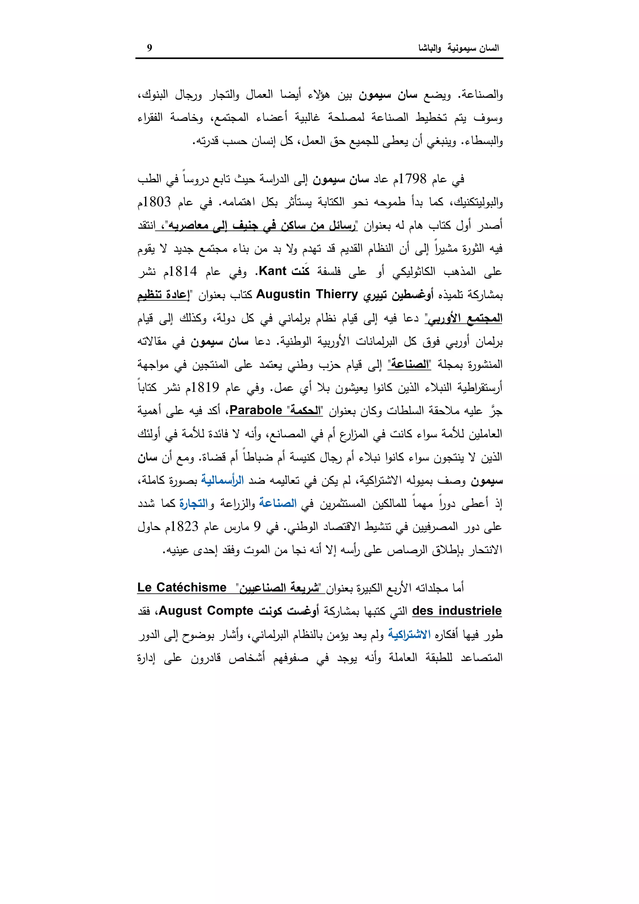 ‫ا‬‫ﺳﯾﻣوﻧﯾﺔ‬ ‫ﻟﺳﺎن‬‫اﻟﺑﺎﺷﺎ‬‫و‬9
‫اﻟﺻﻧﺎﻋﺔ‬‫و‬.‫وﯾﺿﻊ‬‫ﺳﯾﻣون‬ ‫ﺳﺎن‬‫ﺑﯾن‬،‫اﻟﺑﻧوك‬ ‫ورﺟﺎل‬ ‫اﻟﺗﺟﺎر‬‫و‬ ‫اﻟﻌﻣﺎل‬ ‫أﯾﺿﺎ‬ ‫ﻻء‬‫ﻫؤ‬
‫اء‬‫ر‬‫اﻟﻔﻘ‬ ‫وﺧﺎﺻﺔ‬ ،‫اﻟﻣﺟﺗﻣﻊ‬ ‫أﻋﺿﺎء‬ ‫ﻏﺎﻟﺑﯾﺔ‬ ‫ﻟﻣﺻﻠﺣﺔ‬ ‫اﻟﺻﻧﺎﻋﺔ‬ ‫ﺗﺧطﯾط‬ ‫ﯾﺗم‬ ‫وﺳوف‬
‫اﻟﺑﺳطﺎء‬‫و‬.‫ﺗﻪ‬‫ر‬‫ﻗد‬ ‫ﺣﺳب‬ ‫إﻧﺳﺎن‬ ‫ﻛل‬ ،‫اﻟﻌﻣل‬ ‫ﺣق‬ ‫ﻟﻠﺟﻣﯾﻊ‬ ‫ﯾﻌطﻰ‬ ‫أن‬ ‫وﯾﻧﺑﻐﻲ‬.
‫ﻋﺎم‬ ‫ﻓﻲ‬1798‫ﻋﺎد‬ ‫م‬‫ﺳﯾﻣون‬ ‫ﺳﺎن‬‫اﻟطب‬ ‫ﻓﻲ‬ ً‫ﺎ‬‫دروﺳ‬ ‫ﺗﺎﺑﻊ‬ ‫ﺣﯾث‬ ‫اﺳﺔ‬‫ر‬‫اﻟد‬ ‫إﻟﻰ‬
‫طﻣ‬ ‫ﺑدأ‬ ‫ﻛﻣﺎ‬ ،‫اﻟﺑوﻟﯾﺗﻛﻧﯾك‬‫و‬‫اﻫﺗﻣﺎﻣﻪ‬ ‫ﺑﻛل‬ ‫ﯾﺳﺗﺄﺛر‬ ‫اﻟﻛﺗﺎﺑﺔ‬ ‫ﻧﺣو‬ ‫وﺣﻪ‬.‫ﻋﺎم‬ ‫ﻓﻲ‬1803‫م‬
‫ان‬‫و‬‫ﺑﻌﻧ‬ ‫ﻟﻪ‬ ‫ﻫﺎم‬ ‫ﻛﺗﺎب‬ ‫أول‬ ‫أﺻدر‬"‫ﻣﻌﺎﺻرﯾﻪ‬ ‫إﻟﻰ‬ ‫ﺟﻧﯾف‬ ‫ﻓﻲ‬ ‫ﺳﺎﻛن‬ ‫ﻣن‬ ‫رﺳﺎﺋل‬"،‫اﻧﺗﻘد‬
‫ﯾﻘوم‬ ‫ﻻ‬ ‫ﺟدﯾد‬ ‫ﻣﺟﺗﻣﻊ‬ ‫ﺑﻧﺎء‬ ‫ﻣن‬ ‫ﺑد‬ ‫ﻻ‬‫و‬ ‫ﺗﻬدم‬ ‫ﻗد‬ ‫اﻟﻘدﯾم‬ ‫اﻟﻧظﺎم‬ ‫أن‬ ‫إﻟﻰ‬ ً‫ا‬‫ر‬‫ﻣﺷﯾ‬ ‫ة‬‫ر‬‫اﻟﺛو‬ ‫ﻓﯾﻪ‬
‫ﻓﻠﺳﻔﺔ‬ ‫ﻋﻠﻰ‬ ‫أو‬ ‫اﻟﻛﺎﺛوﻟﯾﻛﻲ‬ ‫اﻟﻣذﻫب‬ ‫ﻋﻠﻰ‬‫َﻧت‬‫ﻛ‬Kant.‫ﻋﺎم‬ ‫وﻓﻲ‬1814‫ﻧﺷر‬ ‫م‬
‫ﺗﻠﻣﯾذﻩ‬ ‫ﺑﻣﺷﺎرﻛﺔ‬‫ي‬‫ﺗﯾﯾر‬ ‫أوﻏﺳطﯾن‬Augustin Thierry‫ان‬‫و‬‫ﺑﻌﻧ‬ ‫ﻛﺗﺎب‬"‫ﺗﻧظﯾم‬ ‫إﻋﺎدة‬
‫اﻷورﺑﻲ‬ ‫اﻟﻣﺟﺗﻣﻊ‬"‫ﻗﯾﺎم‬ ‫إﻟﻰ‬ ‫وﻛذﻟك‬ ،‫دوﻟﺔ‬ ‫ﻛل‬ ‫ﻓﻲ‬ ‫ﻟﻣﺎﻧﻲ‬‫ر‬‫ﺑ‬ ‫ﻧظﺎم‬ ‫ﻗﯾﺎم‬ ‫إﻟﻰ‬ ‫ﻓﯾﻪ‬ ‫دﻋﺎ‬
‫اﻟوطﻧﯾﺔ‬ ‫ﺑﯾﺔ‬‫ر‬‫اﻷو‬ ‫ﻟﻣﺎﻧﺎت‬‫ر‬‫اﻟﺑ‬ ‫ﻛل‬ ‫ﻓوق‬ ‫ﺑﻲ‬‫ر‬‫أو‬ ‫ﻟﻣﺎن‬‫ر‬‫ﺑ‬.‫دﻋﺎ‬‫ﺳﯾﻣون‬ ‫ﺳﺎن‬‫ﻣﻘﺎﻻﺗﻪ‬ ‫ﻓﻲ‬
‫ﺑﻣﺟﻠﺔ‬ ‫ة‬‫ر‬‫اﻟﻣﻧﺷو‬"‫اﻟﺻﻧﺎﻋﺔ‬"‫إﻟﻰ‬‫اﺟﻬﺔ‬‫و‬‫ﻣ‬ ‫ﻓﻲ‬ ‫اﻟﻣﻧﺗﺟﯾن‬ ‫ﻋﻠﻰ‬ ‫ﯾﻌﺗﻣد‬ ‫وطﻧﻲ‬ ‫ﺣزب‬ ‫ﻗﯾﺎم‬
‫ﻋﻣل‬ ‫أي‬ ‫ﺑﻼ‬ ‫ﯾﻌﯾﺷون‬ ‫ا‬‫و‬‫ﻛﺎﻧ‬ ‫اﻟذﯾن‬ ‫اﻟﻧﺑﻼء‬ ‫اطﯾﺔ‬‫ر‬‫أرﺳﺗﻘ‬.‫ﻋﺎم‬ ‫وﻓﻲ‬1819ً‫ﺎ‬‫ﻛﺗﺎﺑ‬ ‫ﻧﺷر‬ ‫م‬
‫ان‬‫و‬‫ﺑﻌﻧ‬ ‫وﻛﺎن‬ ‫اﻟﺳﻠطﺎت‬ ‫ﻣﻼﺣﻘﺔ‬ ‫ﻋﻠﯾﻪ‬ ‫ﱠ‬‫ﺟر‬"‫اﻟﺣﻛﻣﺔ‬"Parabole‫أﻫﻣﯾﺔ‬ ‫ﻋﻠﻰ‬ ‫ﻓﯾﻪ‬ ‫أﻛد‬ ،
‫ﻓﺎﺋد‬ ‫ﻻ‬ ‫أﻧﻪ‬‫و‬ ،‫اﻟﻣﺻﺎﻧﻊ‬ ‫ﻓﻲ‬ ‫أم‬ ‫ع‬‫ار‬‫ز‬‫اﻟﻣ‬ ‫ﻓﻲ‬ ‫ﻛﺎﻧت‬ ‫اء‬‫و‬‫ﺳ‬ ‫ﻟﻸﻣﺔ‬ ‫اﻟﻌﺎﻣﻠﯾن‬‫أوﻟﺋك‬ ‫ﻓﻲ‬ ‫ﻟﻸﻣﺔ‬ ‫ة‬
‫ﻗﺿﺎة‬ ‫أم‬ ً‫ﺎ‬‫ﺿﺑﺎط‬ ‫أم‬ ‫ﻛﻧﯾﺳﺔ‬ ‫رﺟﺎل‬ ‫أم‬ ‫ﻧﺑﻼء‬ ‫ا‬‫و‬‫ﻛﺎﻧ‬ ‫اء‬‫و‬‫ﺳ‬ ‫ﯾﻧﺗﺟون‬ ‫ﻻ‬ ‫اﻟذﯾن‬.‫أن‬ ‫وﻣﻊ‬‫ﺳﺎن‬
‫ﺳﯾﻣون‬‫ﺿد‬ ‫ﺗﻌﺎﻟﯾﻣﻪ‬ ‫ﻓﻲ‬ ‫ﯾﻛن‬ ‫ﻟم‬ ،‫اﻛﯾﺔ‬‫ر‬‫اﻻﺷﺗ‬ ‫ﺑﻣﯾوﻟﻪ‬ ‫وﺻف‬‫أﺳﻣﺎ‬‫ر‬‫اﻟ‬‫ﻟﯾﺔ‬،‫ﻛﺎﻣﻠﺔ‬ ‫ة‬‫ر‬‫ﺑﺻو‬
‫ﻓﻲ‬ ‫ﯾن‬‫ر‬‫اﻟﻣﺳﺗﺛﻣ‬ ‫ﻟﻠﻣﺎﻟﻛﯾن‬ ً‫ﺎ‬‫ﻣﻬﻣ‬ ً‫ا‬‫ر‬‫دو‬ ‫أﻋطﻰ‬ ‫إذ‬‫اﻟﺻﻧﺎﻋﺔ‬‫و‬ ‫اﻋﺔ‬‫ر‬‫اﻟز‬‫و‬‫ة‬‫اﻟﺗﺟﺎر‬‫ﺷدد‬ ‫ﻛﻣﺎ‬
‫اﻟوطﻧﻲ‬ ‫اﻻﻗﺗﺻﺎد‬ ‫ﺗﻧﺷﯾط‬ ‫ﻓﻲ‬ ‫اﻟﻣﺻرﻓﯾﯾن‬ ‫دور‬ ‫ﻋﻠﻰ‬.‫ﻓﻲ‬9‫ﻋﺎم‬ ‫ﻣﺎرس‬1823‫ﺣﺎول‬ ‫م‬
‫ﻋﯾﻧﯾﻪ‬ ‫إﺣدى‬ ‫وﻓﻘد‬ ‫اﻟﻣوت‬ ‫ﻣن‬ ‫ﻧﺟﺎ‬ ‫أﻧﻪ‬ ‫إﻻ‬ ‫أﺳﻪ‬‫ر‬ ‫ﻋﻠﻰ‬ ‫اﻟرﺻﺎص‬ ‫ﺑﺈطﻼق‬ ‫اﻻﻧﺗﺣﺎر‬.
‫ان‬‫و‬‫ﺑﻌﻧ‬ ‫ة‬‫ر‬‫اﻟﻛﺑﯾ‬ ‫ﺑﻊ‬‫ر‬‫اﻷ‬ ‫ﻣﺟﻠداﺗﻪ‬ ‫أﻣﺎ‬"‫اﻟﺻﻧﺎﻋﯾﯾن‬ ‫ﺷرﯾﻌﺔ‬"Le Catéchisme
des industriele‫ﺑﻣﺷﺎرﻛﺔ‬ ‫ﻛﺗﺑﻬﺎ‬ ‫اﻟﺗﻲ‬‫ﻛوﻧت‬ ‫أوﻏﺳت‬August Compte‫ﻓﻘد‬ ،
‫ﻩ‬‫ر‬‫أﻓﻛﺎ‬ ‫ﻓﯾﻬﺎ‬ ‫طور‬‫اﻛﯾﺔ‬‫ر‬‫اﻻﺷﺗ‬‫اﻟدور‬ ‫إﻟﻰ‬ ‫ح‬‫ﺑوﺿو‬ ‫أﺷﺎر‬‫و‬ ،‫ﻟﻣﺎﻧﻲ‬‫ر‬‫اﻟﺑ‬ ‫ﺑﺎﻟﻧظﺎم‬ ‫ﯾؤﻣن‬ ‫ﯾﻌد‬ ‫وﻟم‬
‫اﻟﻣﺗ‬‫ة‬‫ر‬‫إدا‬ ‫ﻋﻠﻰ‬ ‫ﻗﺎدرون‬ ‫أﺷﺧﺎص‬ ‫ﺻﻔوﻓﻬم‬ ‫ﻓﻲ‬ ‫ﯾوﺟد‬ ‫أﻧﻪ‬‫و‬ ‫اﻟﻌﺎﻣﻠﺔ‬ ‫ﻟﻠطﺑﻘﺔ‬ ‫ﺻﺎﻋد‬
 