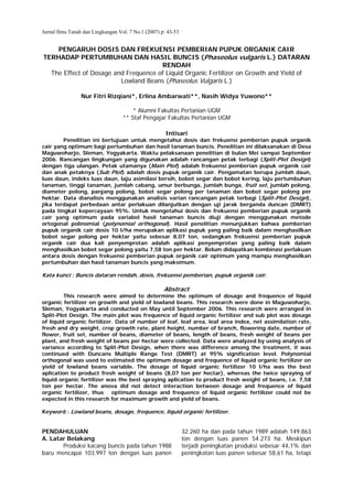Jurnal Ilmu Tanah dan Lingkungan Vol. 7 No.1 (2007) p: 43-53


    PENGARUH DOSIS DAN FREKUENSI PEMBERIAN PUPUK ORGANIK CAIR
TERHADAP PERTUMBUHAN DAN HASIL BUNCIS (Phaseolus vulgaris L.) DATARAN
                                      RENDAH
  The Effect of Dosage and Frequence of Liquid Organic Fertilizer on Growth and Yield of
                         Lowland Beans (Phaseolus Vulgaris L.)

                 Nur Fitri Rizqiani*, Erlina Ambarwati**, Nasih Widya Yuwono**

                                       * Alumni Fakultas Pertanian UGM
                                   ** Staf Pengajar Fakultas Pertanian UGM

                                                      Intisari
        Penelitian ini bertujuan untuk mengetahui dosis dan frekuensi pemberian pupuk organik
cair yang optimum bagi pertumbuhan dan hasil tanaman buncis. Penelitian ini dilaksanakan di Desa
Maguwoharjo, Sleman, Yogyakarta. Waktu pelaksanaan penelitian di bulan Mei sampai September
2006. Rancangan lingkungan yang digunakan adalah rancangan petak terbagi (Split-Plot Design)
dengan tiga ulangan. Petak utamanya (Main Plot) adalah frekuensi pemberian pupuk organik cair
dan anak petaknya (Sub Plot) adalah dosis pupuk organik cair. Pengamatan berupa jumlah daun,
luas daun, indeks luas daun, laju asimilasi bersih, bobot segar dan bobot kering, laju pertumbuhan
tanaman, tinggi tanaman, jumlah cabang, umur berbunga, jumlah bunga, fruit set, jumlah polong,
diameter polong, panjang polong, bobot segar polong per tanaman dan bobot segar polong per
hektar. Data dianalisis menggunakan analisis varian rancangan petak terbagi (Split-Plot Design),
jika terdapat perbedaan antar perlakuan dilanjutkan dengan uji jarak berganda duncan (DMRT)
pada tingkat kepercayaan 95%. Untuk mengetahui dosis dan frekuensi pemberian pupuk organik
cair yang optimum pada variabel hasil tanaman buncis diuji dengan menggunakan metode
ortogonal polinomial (polynomial orthogonal). Hasil penelitian menunjukkan bahwa pemberian
pupuk organik cair dosis 10 l/ha merupakan aplikasi pupuk yang paling baik dalam menghasilkan
bobot segar polong per hektar yaitu sebesar 8,07 ton, sedangkan frekuensi pemberian pupuk
organik cair dua kali penyemprotan adalah aplikasi penyemprotan yang paling baik dalam
menghasilkan bobot segar polong yaitu 7,58 ton per hektar. Belum didapatkan kombinasi perlakuan
antara dosis dengan frekuensi pemberian pupuk organik cair optimum yang mampu menghasilkan
pertumbuhan dan hasil tanaman buncis yang maksimum.

Kata kunci : Buncis dataran rendah, dosis, frekuensi pemberian, pupuk organik cair.

                                                     Abstract
         This research were aimed to determine the optimum of dosage and frequence of liquid
organic fertilizer on growth and yield of lowland beans. This research were done in Maguwoharjo,
Sleman, Yogyakarta and conducted on May until September 2006. This research were arranged in
Split-Plot Design. The main plot was frequence of liquid organic fertilizer and sub plot was dosage
of liquid organic fertilizer. Data of number of leaf, leaf area, leaf area index, net assimilation rate,
fresh and dry weight, crop growth rate, plant height, number of branch, flowering date, number of
flower, fruit set, number of beans, diameter of beans, length of beans, fresh weight of beans per
plant, and fresh weight of beans per hectar were collected. Data were analyzed by using analysis of
variance according to Split-Plot Design, when there was difference among the treatment, it was
continued with Duncans Multiple Range Test (DMRT) at 95% signification level. Polynomial
orthogonal was used to estimated the optimum dosage and frequence of liquid organic fertilizer on
yield of lowland beans variable. The dosage of liquid organic fertilizer 10 l/ha was the best
aplication to product fresh weight of beans (8,07 ton per hectar), whereas the twice spraying of
liquid organic fertilizer was the best spraying aplication to product fresh weight of beans, i.e. 7,58
ton per hectar. The anova did not detect interaction between dosage and frequence of liquid
organic fertilizer, thus optimum dosage and frequence of liquid organic fertilizer could not be
expected in this research for maximum growth and yield of beans.

Keyword : Lowland beans, dosage, frequence, liquid organic fertilizer.


PENDAHULUAN                                                    32.260 ha dan pada tahun 1989 adalah 149.863
A. Latar Belakang                                              ton dengan luas panen 54.273 ha. Meskipun
       Produksi kacang buncis pada tahun 1988                  terjadi peningkatan produksi sebesar 44,1% dan
baru mencapai 103.997 ton dengan luas panen                    peningkatan luas panen sebesar 58,61 ha, tetapi
 