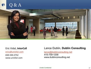 Q&A




Eric	
  Vidal,	
  InterCall	
                 Lance Dublin, Dublin Consulting
ericv@unisfair.com	
                      lance@dublinconsulting.net
650-­‐330-­‐2752	
                        415-759-1258
Eric Vidal, Sr. Learning
www.unisfair.com	
                        www.dublinconsulting.net
                                  Strategist, Unisfair
Lance
	
         Dublin, CEO, Dublin Consulting
	
  
	
                                    Unisfair Confidential                     22
 