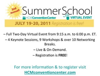  
                                                	
  
                                                	
  
                                                	
  
                                                	
  
– 	
  Full	
  Two-­‐Day	
  Virtual	
  Event	
  from	
  9:15	
  a.m.	
  to	
  6:00	
  p.m.	
  ET.	
  
 – 	
  4	
  Keynote	
  Sessions,	
  9	
  Workshops	
  &	
  over	
  10	
  Networking	
  
                                             Breaks.	
  	
  
                               – 	
  Live	
  &	
  On-­‐Demand.	
  
                               – 	
  Registra2on	
  is	
  FREE!	
  


           For	
  more	
  informa2on	
  &	
  to	
  register	
  visit	
  
                   HCMconven=oncenter.com	
  
 
