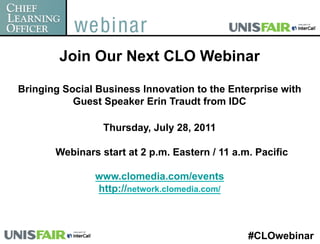 Join Our Next CLO Webinar

Bringing Social Business Innovation to the Enterprise with
           Guest Speaker Erin Traudt from IDC

                 Thursday, July 28, 2011

  CLO Webinars start at 2 p.m. Eastern / 11 a.m. Pacific

               www.clomedia.com/events
               http://network.clomedia.com/



                                               #CLOwebinar
 