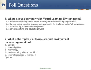 Poll Questions

1. Where are you currently with Virtual Learning Environments?
 a.) I have already integrated a virtual learning environment in my organization
 b.) I have a virtual learning environment, and am in the implementation/roll out process
 c.) I am currently in the evaluation process
 d.) I am researching and educating myself




2. What is the top barrier to use a virtual environment
in your organization?
a.) Budget
b.) Internal politics
c.) Technology
d.) Understanding what to use it for
e.) Internal resources to manage it
f.) other




                                       Unisfair Confidential                                4
 