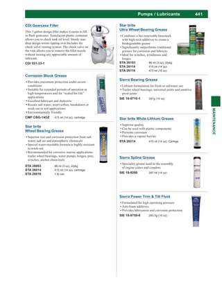 441
MAINTENANCE
Pumps / Lubricants
Star brite
Wheel Bearing Grease
Superior rust and corrosion protection from salt
water, salt air and atmospheric chemicals
Special water-insoluble formula is highly resistant
to wash-out
Recommended for corrosive marine applications:
trailer wheel bearings, water pumps, hinges, pins,
winches, anchor chain reels
STA 26003 88 ml (3 oz), 2/pkg
STA 26014 415 ml (14 oz), cartridge
STA 26016 1 lb can
Star brite
Ultra Wheel Bearing Grease
Combines a bio-renewable basestock
with high-tech additives to create a
biodegradable grease
greases for corrosion and lubricity
Ideal for winches, windlasses and
hinges
STA 26103 88 ml (3 oz), 2/pkg
STA 26114 415 ml (14 oz)
STA 26116 473 ml (16 oz)
Sierra Bearing Grease
Lithium formulation for fresh or saltwater use
Trailer wheel bearings, universal joints and outdrive
pivot joints
SIE 18-9710-1 397g (14 oz)
Sierra Spline Grease
Speciality grease used in the assembly
of engine yokes and couplers
SIE 18-9200 397 ml (14 oz)
Star brite White Lithium Grease
Superior quality
Can be used with plastic components
Prevents corrosion
Provides a vapour barrier
STA 26214 415 ml (14 oz), Cartrige
Sierra Power Trim & Tilt Fluid
Formulated for high operating pressure
Anti-foam additives
Provides lubrication and corrosion protection
SIE 18-9750-0 283.5g (10 oz)
Corrosion Block Grease
Provides maximum protection under severe
conditions
Suitable for extended periods of operation at
high temperatures and for “sealed for life”
applications
Excellent lubricant and dielectric
wash out in wet applications
Environmentally friendly
CMP CBG-14OZ 415 ml (14 oz), cartridge
CDI Gearcase Filler
allows you to check tank oil level. Sturdy tear-
drop design resists tipping over.Includes the
check valve venting system. The check valve on
without loosing any appreciable amount of
lubricant.
CDI 551-33-1
 