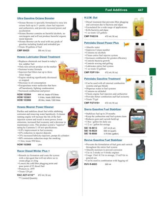 447
MAINTENANCE
Fuel Additives
Ultra Gasoline Octane Booster
Octane Booster is specially formulated to raise low
octane fuels up to 5+ points, clean fuel injectors
and carburetors, and provide increased power and
acceleration
Octane Booster contains no harmful alcohols, no
carcinogens and will not produce harmful organic
metal deposits
Octane Booster can be used with any grade of
gasoline including leaded and unleaded gas
Treats 30 gallons of fuel
CMP 00425 355 ml (12 oz)
Petrolabs Diesel Power Plus
Absorbs water
Improves Cetane number
Contains no alcohols
Cleans entire fuel injector system.
Controls bacteria growth
Controls waxing and gelling
Lubricates entire fuel system
1 oz treats 32 gallons
CMP FDP116+ 472 ml (16 oz)
Petrolabs Gasoline Treatment
Can be used with all internal combustion
systems and gas blends
Disperses water in fuel systems
Contains no alchohol
Cleans engine fuel injectors and carburettor
Provides better combustion and fuel economy
Treats 75 gal
CMP FGT416+ 472 ml (16 oz)
Howes Lubricator Diesel Treatment
Replaces chemicals not found in today's
low sulphur fuel
Only non-solvent product on the market
Summer/winter formula
times longer
or stopped
Decrease in oil consumption
Encapsulates water molecules that burn
Increased combustion and power
HOW 103064 444 ml, treats 475 litres
HOW 103061 1.9 litre, treats 2600 litres
HOW 103066 .95 litre, treats 1300 litres
Howes Meaner Power Kleaner
corrosion and removing water harmlessly. A cleaner
running engine will increase the life of the fuel
injection system and result in more power, lower
emissions, increased fuel economy and a decrease in
maintenance costs. This product scored a "superior"
4.8% improvement in fuel economy
65% reduction in injector deposits
35% increased lubricity-injectors, pumps & cylinders
80% emissions reduction-stops the smoking
1 litre, treats 950 litres
HOW 103069 Litre
H.U.M. Out
and corrosion due to bacteria and algae
Formulated for a wide range of applications
Kills bacteria and algae
1 oz treats 125 gallons
CMP FH0316 472 ml (16 oz)
Racor Diesel Winter Plus +
Retards ice formation and coats the system
with a slip agent that will not allow ice to
create plugs or cling
pour point of #2 diesel fuel
Treats 128 gal
RAC ADT-4116** 472 ml (16 oz)
** Limited Quantity
Sierra Gasoline Fuel Stabilizer
Stabilizes fuel up to 24 months
Keep the carburettor and fuel system clean
Reduces gum and varnish build up
1/4oz / gallon for daily use
1/2 oz / gallon for storage
SIE 18-9013 237 ml (8 oz)
SIE 18-9024 946 ml (quart)
SIE 18-9080 3.78 litre (gallon)
Revive Gasoline Fuel Stabilizer
Prevents the formulation of fuel gum and varnish
throughout the entire fuel system
Absorbs moisture to prevent corrosion
Use in 2-stroke or 4-stroke engines
Usage: 15ml /4.5 ltr in storage, 15 ml/9 ltr in
general use
Can be used in combination with fogging oil
RVV R-6003 500 ml
 