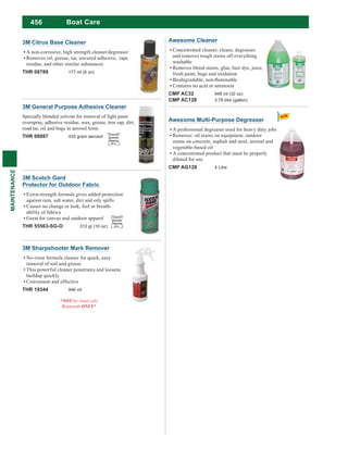 456
MAINTENANCE
3M Citrus Base Cleaner
A non-corrosive, high strength cleaner/degreaser
Removes oil, grease, tar, uncured adhesive, tape
residue, and other similar substances
THR 08789 177 ml (6 oz)
Awesome Cleaner
Concentrated cleaner, cleans, degreases
and removes tough stains off everything
washable
Removes blood stains, glue, hair dye, juice,
fresh paint, bugs and oxidation
Contains no acid or ammonia
CMP AC32 948 ml (32 oz)
CMP AC128 3.78 litre (gallon)
3M Sharpshooter Mark Remover
No-rinse formula cleaner for quick, easy
removal of soil and grease
This powerful cleaner penetrates and loosens
buildup quickly
Convenient and effective
THR 19344 946 ml
*NOT
ONLY*
Awesome Multi-Purpose Degreaser
A professional degreaser used for heavy duty jobs
Removes: oil stains on equipment, outdoor
stains on concrete, asphalt and steel, animal and
vegetable-based oil
A concentrated product that must be properly
diluted for use
CMP AG128 4 Litre
Boat Care
3M General Purpose Adhesive Cleaner
Specially blended solvent for removal of light paint
overspray, adhesive residue, wax, grease, tree sap, dirt,
road tar, oil and bugs in aerosol form.
THR 08987 435 gram aerosol
Limited
Quantity
Shipping
D.G.
3M Scotch Gard
Protector for Outdoor Fabric
Extra-strength formula gives added protection
against rain, salt water, dirt and oily spills
Causes no change in look, feel or breath-
ability of fabrics
Great for canvas and outdoor apparel
THR 55563-SG-O 312 gr (10 oz)
Limited
Quantity
Shipping
D.G.
 