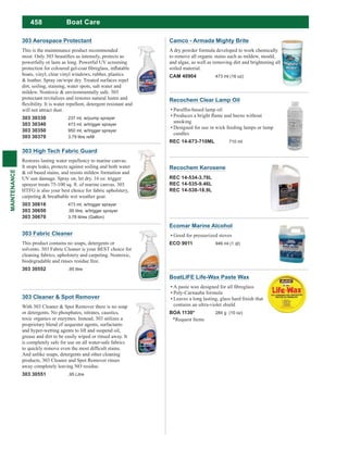 458
MAINTENANCE
Camco - Armada Mighty Brite
A dry powder formula developed to work chemically
to remove all organic stains such as mildew, mould,
and algae, as well as removing dirt and brightening all
soiled material.
CAM 40904 473 ml (16 oz)
303 Cleaner & Spot Remover
With 303 Cleaner & Spot Remover there is no soap
or detergents. No phosphates, nitrates, caustics,
toxic organics or enzymes. Instead, 303 utilizes a
proprietary blend of sequester agents, surfactants
and hyper-wetting agents to lift and suspend oil,
grease and dirt to be easily wiped or rinsed away. It
is completely safe for use on all water-safe fabrics
And unlike soaps, detergents and other cleaning
products, 303 Cleaner and Spot Remover rinses
away completely leaving NO residue.
303 30551 .95 Litre
BoatLIFE Life-Wax Paste Wax
Poly-Carnauba formula
contains an ultra-violet shield
BOA 1130* 284 g (10 oz)
*Request Items
Recochem Clear Lamp Oil
smoking
Designed for use in wick feeding lamps or lamp
candles
REC 14-673-710ML 710 ml
Recochem Kerosene
REC 14-534-3.78L
REC 14-535-9.46L
REC 14-538-18.9L
Ecomar Marine Alcohol
Good for pressurized stoves
ECO 9011 946 ml (1 qt)
Boat Care
303 High Tech Fabric Guard
Restores lasting water repellency to marine canvas.
It stops leaks, protects against soiling and both water
& oil based stains, and resists mildew formation and
UV sun damage. Spray on, let dry. 16 oz. trigger
sprayer treats 75-100 sq. ft. of marine canvas. 303
HTFG is also your best choice for fabric upholstery,
carpeting & breathable wet weather gear.
303 30616 473 ml, w/trigger sprayer
303 30650 .95 litre, w/trigger sprayer
303 30670 3.78 litres (Gallon)
303 Fabric Cleaner
This product contains no soaps, detergents or
solvents. 303 Fabric Cleaner is your BEST choice for
cleaning fabrics, upholstery and carpeting. Nontoxic,
biodegradable and rinses residue free.
303 30552 .95 litre
303 Aerospace Protectant
This is the maintenance product recommended
powerfully or lasts as long. Powerful UV screening
boats, vinyl, clear vinyl windows, rubber, plastics
& leather. Spray on/wipe dry. Treated surfaces repel
dirt, soiling, staining, water spots, salt water and
mildew. Nontoxic & environmentally safe. 303
protectant revitalizes and restores natural lustre and
will not attract dust.
303 30330 237 ml, w/pump sprayer
303 30340 473 ml, w/trigger sprayer
303 30350 950 ml, w/trigger sprayer
303 30370
 