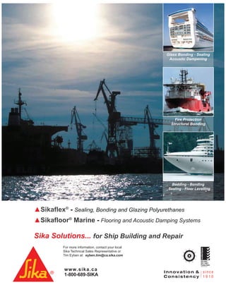 www.sika.ca
1-800-689-SIKA
For more information, contact your local
Sika Technical Sales Representative or
Tim Eyben at: eyben.tim@ca.sika.com
CertifiedSystem
MC
ISO 9001
ISO 14001:
Pointe-Claire
Sikaflex®
- Sealing, Bonding and Glazing Polyurethanes
Sikafloor®
SikafloorSikafloor Marine®
- Flooring and Acoustic Damping Systems
Sika Solutions... for Ship Building and Repair
Glass Bonding - Sealing
Acoustic Dampening
Fire Protection
Structural Bonding
Bedding - Bonding
Sealing - Floor Levelling
 
