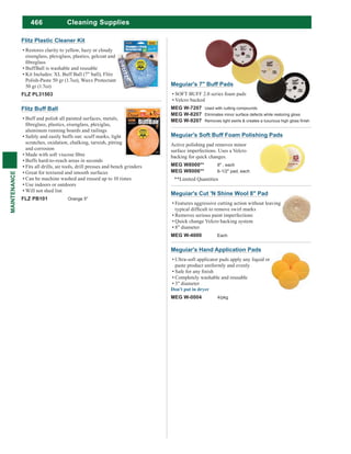 466
MAINTENANCE
Flitz Buff Ball
Buff and polish all painted surfaces, metals,
aluminum running boards and railings
Safely and easily buffs out: scuff marks, light
scratches, oxidation, chalking, tarnish, pitting
and corrosion
Buffs hard-to-reach areas in seconds
Fits all drills, air tools, drill presses and bench grinders
Great for textured and smooth surfaces
Can be machine washed and reused up to 10 times
Use indoors or outdoors
Will not shed lint
FLZ PB101 Orange 5"
Flitz Plastic Cleaner Kit
Restores clarity to yellow, hazy or cloudy
eisenglass, plexiglass, plastics, gelcoat and
BuffBall is washable and reusable
Kit Includes: XL Buff Ball (7" ball), Flitz
Polish-Paste 50 gr (1.7oz), Waxx Protectant
50 gr (1.7oz)
FLZ PL31503
Meguiar's Soft Buff Foam Polishing Pads
Active polishing pad removes minor
surface imperfections. Uses a Velcro
backing for quick changes.
MEG W8000** 8" , each
MEG W8006** 6-1/2" pad, each
**Limited Quantities
Meguiar's Hand Application Pads
Ultra-soft applicator pads apply any liquid or
paste product uniformly and evenly
Completely washable and reusable
3" diameter
MEG W-0004 4/pkg
Meguiar's Cut 'N Shine Wool 8" Pad
Features aggressive cutting action without leaving
Removes serious paint imperfections
Quick change Velcro backing system
8" diameter
MEG W-4000 Each
Meguiar's 7" Buff Pads
SOFT BUFF 2.0 series foam pads
Velcro backed
MEG W-7207 Used with cutting compounds
MEG W-8207 Eliminates minor surface defects while restoring gloss
MEG W-9207
Cleaning Supplies
 