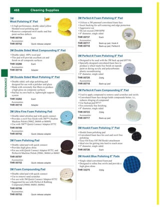 468
MAINTENANCE
Cleaning Supplies
3M Perfect-It Foam Polishing 8" Pad
Designed to be used with the 3M back up pad (05718)
Specially designed convoluted foam face to
paint or during acrylic and polycarbonate
plastic reconditioning
8" diameter, single sided
THR 05725 2/pkg
Accessories:
THR 05718 Back-up pad
3M Hookit Foam Polishing 3" Pad
Hookit foam polishing pad
Convoluted foam face for cool and swirl free
polishing
Easy-On-Easy Off 3M Hookit attachment
Ideal size for getting into hard to reach areas
3" diameter, single sided
THR 05726 Each
3M Perfect-It Foam Compounding 8" Pad
Used to apply compound to remove sand scratches and swirls
Convoluted foam face design holds compounds better, i.e.,
reduces slinging of compound
Use backup pad 05717
8" diameter, single sided
THR 05723 2/pkg
Accessories:
THR 05717 Back-up pad
3M Hookit Blue Polishing 8" Pads
Single sided convoluted foam pad
high gloss shine
THR 33275 2/pkg
3M Perfect-It Foam Polishing 8" Pad
Utilizes a 3M patented convoluted foam face
Insert backing for self-centering and edge protection
Aggressive cut
Do not exceed 2500 RPM
8" diameter, single sided
THR 05737 Each
Accessories:
THR 05717 Back-up pad, Hook-It
THR 05718 Back-up pad, Perfect-It
3M Ultra Fine Foam Polishing Pad
Machine Polish (39062, 06068 or 06069)
Use with 3M™ Quick Connect Adaptor 05752
THR 05708
Accessories:
THR 05752 Quick release adapter
3M Foam Polishing Pad
Double sided pad with quick connect
Provides high-gloss shine
For use with Quick Connect Adaptor 05752, and
Perfect-It Machine Polish (39061, 06064 or 06065)
THR 05707
Accessories:
THR 05752 Quick release adapter
3M Foam Compounding Pad
Double sided pad with quick connect
Use to remove sand scratches
For use with 3M Quick Connect Adaptor 05752
Suggested for use with Perfect-It Rubbing
Compound (39060, 06085, 06086)
THR 05706
Accessories:
THR 05752 Quick release adapter
3M Double Sided Wool Compounding 8" Pad
Double sided, 100% wool pad
This pad will provide excellent cut and
THR 33280 Each
Accessories:
THR 05710 Adapter
3M Double Sided Wool Polishing 8" Pad
Double sided, soft edge polishing pad
designed for use with a polisher and glaze
a high gloss on composite surfaces
Pad has its own built in, lightweight support
system
THR 33282 Each
Accessories:
THR 05710 Adapter
3M
Wool Polishing 9" Pad
A high performance, double sided yellow
blended wool polishing pad
paint surface defects
THR 05754 Each
Accessories:
THR 05752 Quick release adapter
 